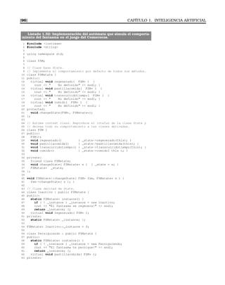 [96] CAPÍTULO 1. INTELIGENCIA ARTIFICIAL
Listado 1.32: Implementación del autómata que simula el comporta-
miento del fantasma en el juego del Comecocos.
1 #include iostream
2 #include string
3
4 using namespace std;
5
6 class FSM;
7
8 // Clase base State.
9 // Implementa el comportamiento por defecto de todos sus métodos.
10 class FSMstate {
11 public:
12 virtual void regenerado( FSM* ) {
13 cout   No definido  endl; }
14 virtual void pastillacomida( FSM* ) {
15 cout   No definido  endl; }
16 virtual void transcurridotiempo( FSM* ) {
17 cout   No definido  endl; }
18 virtual void comido( FSM* ) {
19 cout   No definido  endl; }
20 protected:
21 void changeState(FSM*, FSMstate*);
22 };
23
24 // Automa context class. Reproduce el intefaz de la clase State y
25 // delega todo su comportamiento a las clases derivadas.
26 class FSM {
27 public:
28 FSM();
29 void regenerado() { _state-regenerado(this); }
30 void pastillacomida() { _state-pastillacomida(this); }
31 void transcurridotiempo() { _state-transcurridotiempo(this); }
32 void comido() { _state-comido( this ); }
33
34 private:
35 friend class FSMstate;
36 void changeState( FSMstate* s ) { _state = s; }
37 FSMstate* _state;
38 };
39
40 void FSMstate::changeState( FSM* fsm, FSMstate* s ) {
41 fsm-changeState( s ); }
42
43 // Clase derivad de State.
44 class Inactivo : public FSMstate {
45 public:
46 static FSMstate* instance() {
47 if ( ! _instance ) _instance = new Inactivo;
48 cout  El fantasma se regenera!  endl;
49 return _instance; };
50 virtual void regenerado( FSM* );
51 private:
52 static FSMstate* _instance; };
53
54 FSMstate* Inactivo::_instance = 0;
55
56 class Persiguiendo : public FSMstate {
57 public:
58 static FSMstate* instance() {
59 if ( ! _instance ) _instance = new Persiguiendo;
60 cout  El fantasma te persigue!  endl;
61 return _instance; };
62 virtual void pastillacomida( FSM* );
63 private:
 