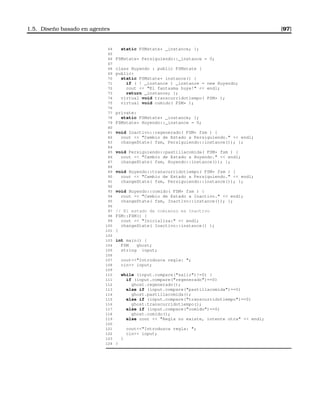 1.5. Diseño basado en agentes [97]
64 static FSMstate* _instance; };
65
66 FSMstate* Persiguiendo::_instance = 0;
67
68 class Huyendo : public FSMstate {
69 public:
70 static FSMstate* instance() {
71 if ( ! _instance ) _instance = new Huyendo;
72 cout  El fantasma huye!  endl;
73 return _instance; };
74 virtual void transcurridotiempo( FSM* );
75 virtual void comido( FSM* );
76
77 private:
78 static FSMstate* _instance; };
79 FSMstate* Huyendo::_instance = 0;
80
81 void Inactivo::regenerado( FSM* fsm ) {
82 cout  Cambio de Estado a Persiguiendo.  endl;
83 changeState( fsm, Persiguiendo::instance()); };
84
85 void Persiguiendo::pastillacomida( FSM* fsm ) {
86 cout  Cambio de Estado a Huyendo.  endl;
87 changeState( fsm, Huyendo::instance()); };
88
89 void Huyendo::transcurridotiempo( FSM* fsm ) {
90 cout  Cambio de Estado a Persiguiendo.  endl;
91 changeState( fsm, Persiguiendo::instance()); };
92
93 void Huyendo::comido( FSM* fsm ) {
94 cout  Cambio de Estado a Inactivo.  endl;
95 changeState( fsm, Inactivo::instance()); };
96
97 // El estado de comienzo es Inactivo
98 FSM::FSM() {
99 cout  Inicializa:  endl;
100 changeState( Inactivo::instance() );
101 }
102
103 int main() {
104 FSM ghost;
105 string input;
106
107 coutIntroduzca regla: ;
108 cin input;
109
110 while (input.compare(salir)!=0) {
111 if (input.compare(regenerado)==0)
112 ghost.regenerado();
113 else if (input.compare(pastillacomida)==0)
114 ghost.pastillacomida();
115 else if (input.compare(transcurridotiempo)==0)
116 ghost.transcurridotiempo();
117 else if (input.compare(comido)==0)
118 ghost.comido();
119 else cout  Regla no existe, intente otra  endl;
120
121 coutIntroduzca regla: ;
122 cin input;
123 }
124 }
 