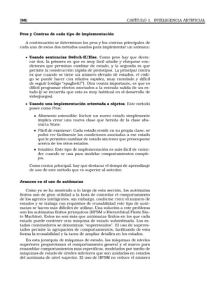 [98] CAPÍTULO 1. INTELIGENCIA ARTIFICIAL
Pros y Contras de cada tipo de implementación
A continuación se determinan los pros y los contras principales de
cada uno de estos dos métodos usados para implementar un atómata:
Usando sentencias Switch-If/Else. Como pros hay que desta-
car dos, la primera es que es muy fácil añadir y chequear con-
diciones que permitan cambiar de estado, y la segunda es que
permite la construcción rápida de prototipos. La principal contra
es que cuando se tiene un número elevado de estados, el códi-
go se puede hacer con relativa rapidez, muy enredado y díﬁcil
de seguir (código “spaghetti”’). Otra contra importante, es que es
difícil programar efectos asociados a la entrada salida de un es-
tado (y se recuerda que esto es muy habitual en el desarrollo de
videojuegos).
Usando una implementación orientada a objetos. Este método
posee como Pros:
• Altamente extensible: Incluir un nuevo estado simplemente
implica crear una nueva clase que hereda de la clase abs-
tracta State.
• Fácil de mantener: Cada estado reside en su propia clase, se
podrá ver fácilmente las condiciones asociadas a ese estado
que le permiten cambiar de estado sin tener que preocuparse
acerca de los otros estados.
• Intuitivo: Este tipo de implementación es más fácil de enten-
der cuando se usa para modelar comportamientos comple-
jos.
Como contra principal, hay que destacar el tiempo de aprendizaje
de uso de este método que es superior al anterior.
Avances en el uso de autómatas
Como ya se ha mostrado a lo largo de esta sección, los autómatas
ﬁnitos son de gran utilidad a la hora de controlar el comportamiento
de los agentes inteligentes, sin embargo, conforme crece el número de
estados y se trabaja con requisitos de reusabilidad este tipo de autó-
matas se hacen más difíciles de utilizar. Una solución a este problema
son los autómatas ﬁnitos jerárquicos (HFSM o Hierarchical Finite Sta-
te Machine). Estos no son más que autómatas ﬁnitos en los que cada
estado puede contener otra máquina de estado subordinada. Los es-
tados contenedores se denominan “superestados”. El uso de superes-
tados permite la agrupación de comportamientos, facilitando de esta
forma la reusabilidad y la tarea de ampliar detalles en los estados.
En esta jerarquía de máquinas de estado, las máquinas de niveles
superiores proporcionan el comportamiento general y el marco para
ensamblar comportamientos más especíﬁcos, modelados por medio de
máquinas de estado de niveles inferiores que son anidadas en estados
del autómata de nivel superior. El uso de HFSM no reduce el número
 