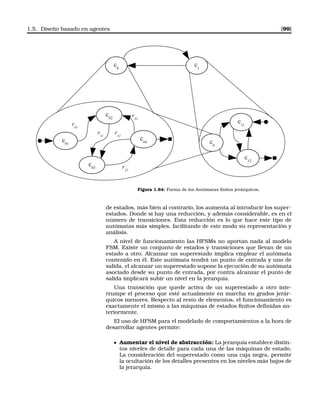1.5. Diseño basado en agentes [99]
c01
r21
c02
c03
c04
r01
r31
r32
r11
c0
c11
c12
c0
c1
Figura 1.84: Forma de los Autómatas ﬁnitos jerárquicos.
de estados, más bien al contrario, los aumenta al introducir los super-
estados. Donde si hay una reducción, y además considerable, es en el
número de transiciones. Esta reducción es lo que hace este tipo de
autómatas más simples, facilitando de este modo su representación y
análisis.
A nivel de funcionamiento las HFSMs no aportan nada al modelo
FSM. Existe un conjunto de estados y transiciones que llevan de un
estado a otro. Alcanzar un superestado implica emplear el autómata
contenido en él. Este autómata tendrá un punto de entrada y uno de
salida, el alcanzar un superestado supone la ejecución de su autómata
asociado desde su punto de entrada, por contra alcanzar el punto de
salida implicará subir un nivel en la jerarquía.
Una transición que quede activa de un superestado a otro inte-
rrumpe el proceso que esté actualmente en marcha en grados jerár-
quicos menores. Respecto al resto de elementos, el funcionamiento es
exactamente el mismo a las máquinas de estados ﬁnitos deﬁnidas an-
teriormente.
El uso de HFSM para el modelado de comportamientos a la hora de
desarrollar agentes permite:
Aumentar el nivel de abstracción: La jerarquía establece distin-
tos niveles de detalle para cada una de las máquinas de estado.
La consideración del superestado como una caja negra, permite
la ocultación de los detalles presentes en los niveles más bajos de
la jerarquía.
 