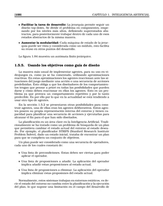 [100] CAPÍTULO 1. INTELIGENCIA ARTIFICIAL
Facilitar la tarea de desarrollo: La jerarquía permite seguir un
diseño top-down. Se divide el problema en componentes, empe-
zando por los niveles más altos, deﬁniendo superestados abs-
tractos, para posteriormente trabajar dentro de cada uno de esos
estados abstractos de la misma manera.
Aumentar la modularidad: Cada máquina de estado de la jerar-
quía puede ser vista y considerada como un módulo, esto facilita
su reuso en otros puntos del desarrollo.
La ﬁgura 1.84 muestra un autómata ﬁnito jerárquico.
1.5.5. Usando los objetivos como guía de diseño
La manera más usual de implementar agentes, para su uso en vi-
deojuegos es, como ya se ha comentado, utilizando aproximaciones
reactivas. En estas aproximaciones los agentes reaccionan ante las si-
tuaciones del juego mediante una acción o una secuencia de acciones
predeﬁnidas. Esto obliga a que los diseñadores de los comportamien-
tos tengan que pensar a priori en todas las posibilidades que pueden
darse y cómo deben reaccionar en ellas los agentes. Esto es un pro-
blema ya que provoca un comportamiento repetitivo y por lo tanto
predecible. Es por ello por lo que en la actualidad se está tendiendo a
usar otro tipo de agentes.
En la sección 1.5.2 se presentaron otras posibilidades para cons-
truir agentes, una de ellas eran los agentes deliberativos. Estos agen-
tes poseen su propia representación interna del entorno y tienen ca-
pacidad para planiﬁcar una secuencia de acciones y ejecutarlas para
alcanzar el ﬁn para el que han sido diseñados.
La planiﬁcación es un área clave en la Inteligencia Artiﬁcial. Tradi-
cionalmente se ha tratado como un problema de búsqueda de un plan
que permitiera cambiar el estado actual del entorno al estado desea-
do. Por ejemplo, el planiﬁcador STRIPS (Stanford Research Institute
Problem Solver), dado un estado inicial, trataba de encontrar un plan
para que se cumpliera un conjunto de objetivos.
Un plan puede ser considerado como una secuencia de operadores,
cada uno de los cuales constará de:
Una lista de precondiciones. Estas deben ser ciertas para poder
aplicar el operador.
Una lista de proposiciones a añadir. La aplicación del operador
implica añadir estas proposiciones al estado actual.
Una lista de proposiciones a eliminar. La aplicación del operador
implica eliminar estas proposiones del estado actual.
Normalmente, estos sistemas trabajan en entornos estáticos, es de-
cir el estado del entorno no cambia entre la planiﬁcación y la ejecución
del plan, lo que supone una limitación en el campo del desarrollo de
 