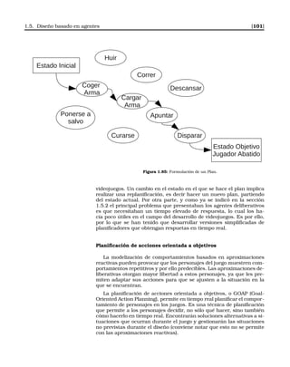 1.5. Diseño basado en agentes [101]
Estado Inicial
Huir
Correr
Coger
Arma
Cargar
Arma
Apuntar
Disparar
Descansar
Estado Objetivo
Jugador Abatido
Ponerse a
salvo
Curarse
Figura 1.85: Formulación de un Plan.
videojuegos. Un cambio en el estado en el que se hace el plan implica
realizar una replaniﬁcación, es decir hacer un nuevo plan, partiendo
del estado actual. Por otra parte, y como ya se indicó en la sección
1.5.2 el principal problema que presentaban los agentes deliberativos
es que necesitaban un tiempo elevado de respuesta, lo cual los ha-
cía poco útiles en el campo del desarrollo de videojuegos. Es por ello,
por lo que se han tenido que desarrollar versiones simpliﬁcadas de
planiﬁcadores que obtengan respuetas en tiempo real.
Planiﬁcación de acciones orientada a objetivos
La modelización de comportamientos basados en aproximaciones
reactivas pueden provocar que los personajes del juego muestren com-
portamientos repetitivos y por ello predecibles. Las aproximaciones de-
liberativas otorgan mayor libertad a estos personajes, ya que les pre-
miten adaptar sus acciones para que se ajusten a la situación en la
que se encuentran.
La planiﬁcación de acciones orientada a objetivos, o GOAP (Goal-
Oriented Action Planning), permite en tiempo real planiﬁcar el compor-
tamiento de personajes en los juegos. Es una técnica de planiﬁcación
que permite a los personajes decidir, no sólo qué hacer, sino también
cómo hacerlo en tiempo real. Encontrarán soluciones alternativas a si-
tuaciones que ocurran durante el juego y gestionarán las situaciones
no previstas durante el diseño (conviene notar que esto no se permite
con las aproximaciones reactivas).
 