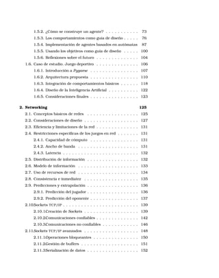 1.5.2. ¿Cómo se construye un agente? . . . . . . . . . . . 73
1.5.3. Los comportamientos como guía de diseño . . . . . 76
1.5.4. Implementación de agentes basados en autómatas 87
1.5.5. Usando los objetivos como guía de diseño . . . . . 100
1.5.6. Reﬂexiones sobre el futuro . . . . . . . . . . . . . . 104
1.6. Caso de estudio. Juego deportivo . . . . . . . . . . . . . . 106
1.6.1. Introducción a Pygame . . . . . . . . . . . . . . . . 107
1.6.2. Arquitectura propuesta . . . . . . . . . . . . . . . . 110
1.6.3. Integración de comportamientos básicos . . . . . . 118
1.6.4. Diseño de la Inteligencia Artiﬁcial . . . . . . . . . . 122
1.6.5. Consideraciones ﬁnales . . . . . . . . . . . . . . . . 123
2. Networking 125
2.1. Conceptos básicos de redes . . . . . . . . . . . . . . . . . 125
2.2. Consideraciones de diseño . . . . . . . . . . . . . . . . . . 127
2.3. Eﬁciencia y limitaciones de la red . . . . . . . . . . . . . . 131
2.4. Restricciones especiﬁcas de los juegos en red . . . . . . . 131
2.4.1. Capacidad de cómputo . . . . . . . . . . . . . . . . 131
2.4.2. Ancho de banda . . . . . . . . . . . . . . . . . . . . 131
2.4.3. Latencia . . . . . . . . . . . . . . . . . . . . . . . . . 132
2.5. Distribución de información . . . . . . . . . . . . . . . . . 132
2.6. Modelo de información . . . . . . . . . . . . . . . . . . . . 133
2.7. Uso de recursos de red . . . . . . . . . . . . . . . . . . . . 134
2.8. Consistencia e inmediatez . . . . . . . . . . . . . . . . . . 135
2.9. Predicciones y extrapolación . . . . . . . . . . . . . . . . . 136
2.9.1. Predicción del jugador . . . . . . . . . . . . . . . . . 136
2.9.2. Predicción del oponente . . . . . . . . . . . . . . . . 137
2.10.Sockets TCP/IP . . . . . . . . . . . . . . . . . . . . . . . . . 139
2.10.1.Creación de Sockets . . . . . . . . . . . . . . . . . . 139
2.10.2.Comunicaciones conﬁables . . . . . . . . . . . . . . 142
2.10.3.Comunicaciones no conﬁables . . . . . . . . . . . . 146
2.11.Sockets TCP/IP avanzados . . . . . . . . . . . . . . . . . . 148
2.11.1.Operaciones bloqueantes . . . . . . . . . . . . . . . 150
2.11.2.Gestión de buffers . . . . . . . . . . . . . . . . . . . 151
2.11.3.Serialización de datos . . . . . . . . . . . . . . . . . 152
 