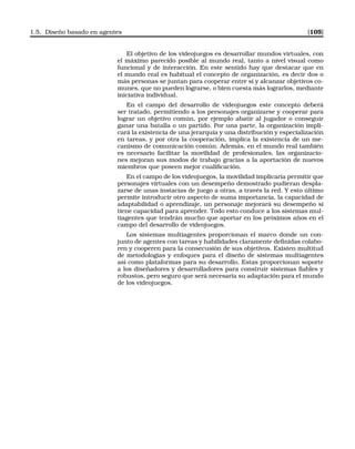 1.5. Diseño basado en agentes [105]
El objetivo de los videojuegos es desarrollar mundos virtuales, con
el máximo parecido posible al mundo real, tanto a nivel visual como
funcional y de interacción. En este sentido hay que destacar que en
el mundo real es habitual el concepto de organización, es decir dos o
más personas se juntan para cooperar entre sí y alcanzar objetivos co-
munes, que no pueden lograrse, o bien cuesta más lograrlos, mediante
iniciativa individual.
En el campo del desarrollo de videojuegos este concepto deberá
ser tratado, permitiendo a los personajes organizarse y cooperar para
lograr un objetivo común, por ejemplo abatir al jugador o conseguir
ganar una batalla o un partido. Por una parte, la organización impli-
cará la existencia de una jerarquía y una distribución y especialización
en tareas, y por otra la cooperación, implica la existencia de un me-
canismo de comunicación común. Además, en el mundo real también
es necesario facilitar la movilidad de profesionales, las organizacio-
nes mejoran sus modos de trabajo gracias a la aportación de nuevos
miembros que poseen mejor cualiﬁcación.
En el campo de los videojuegos, la movilidad implicaría permitir que
personajes virtuales con un desempeño demostrado pudieran despla-
zarse de unas instacias de juego a otras, a través la red. Y esto último
permite introducir otro aspecto de suma importancia, la capacidad de
adaptabilidad o aprendizaje, un personaje mejorará su desempeño si
tiene capacidad para aprender. Todo esto conduce a los sistemas mul-
tiagentes que tendrán mucho que aportar en los próximos años en el
campo del desarrollo de videojuegos.
Los sistemas multiagentes proporcionan el marco donde un con-
junto de agentes con tareas y habilidades claramente deﬁnidas colabo-
ren y cooperen para la consecusión de sus objetivos. Existen multitud
de metodologías y enfoques para el diseño de sistemas multiagentes
así como plataformas para su desarrollo. Estas proporcionan soporte
a los diseñadores y desarrolladores para construir sistemas ﬁables y
robustos, pero seguro que será necesaria su adaptación para el mundo
de los videojuegos.
 