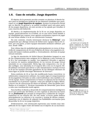 [106] CAPÍTULO 1. INTELIGENCIA ARTIFICIAL
1.6. Caso de estudio. Juego deportivo
El objetivo de la presente sección consiste en plantear el diseño bá-
sico para la Inteligencia Artiﬁcial de las distintas entidades que parti-
cipan en un juego deportivo de equipos. Aunque la propuesta inicial
que se discute es general y se podría reutilizar para una gran parte
de los juegos deportivos, en esta sección se ha optado por estudiar el
caso concreto del fútbol [3].
El diseño y la implementación de la IA en un juego deportivo en
equipo, particularmente en el fútbol, no es una tarea trivial debido a
la complejidad que supone crear agentes autónomos capaces de jugar
de una forma similar a la de un contrincante humano.
En el año 2050...
...se espera que un equipo de
fútbol compuesto de robots
físicos autónomos sea capaz
de derrotar a un equipo de
fútbol real.
En este contexto, resulta interesante destacar la Robocup2
, una
competición que alberga torneos de fútbol entre equipos físicos de ro-
bots, por una parte, y entre equipos simulados mediante software, por
otra, desde 1996.
Este último tipo de modalidad gira principalmente en torno al desa-
rrollo de componentes de IA con el objetivo de dotar a los jugadores vir-
tuales del mayor realismo posible y, eventualmente, derrotar al equipo
virtual contrario.
La liga de simulación de fútbol (Soccer Simulation League) es una
de las competeciones más antiguas de la Robocup y está centrada en
la IA y las estrategias en equipo. Los jugadores virtuales o agentes
se mueven de manera independiente en un terreno de juego virtual
simulado en un computador. Dicha liga está compuesta a su vez de
dos subligas, una simulada en el espacio 2D y otra en el espacio 3D.
El software necesario para llevar a cabo simulaciones e incluso recrear
la IA de los equipos virtuales ganadores de las distintas ediciones de
estas ligas se puede descargar libremente de Internet3
.
Estos módulos de IA se han ido modiﬁcando hasta convertirse en
soﬁsticados componentes software, los cuales rigen el comportamiento
de los jugadores virtuales no sólo a nivel individual, sino también a ni-
vel de equipo. Estos componentes se basan en algunas de las técnicas
estudiadas en el presente capítulo, como por ejemplo la lógica difusa,
y hacen uso de estructuras de datos no lineales, como los gráfos estu-
diados en el módulo 3, Técnicas Avanzadas de Desarrollo, para llevar
a cabo una coordinación multi-agente.
Figura 1.89: Ejemplo de ro-
bot compitiendo en la liga de
Robocup de 2010 en Singa-
pur (fuente Wikipedia).
Para facilitar el diseño y desarrollo de comportamientos inteligentes
en el caso particular del fútbol, en este capítulo se discuten las bases
de un framework que permite la integración y validación de compor-
tamientos en un entorno 2D. De este modo, el lector podrá dedicar
principalmente su esfuerzo a la creación y testing de dichos compor-
tamientos con el objetivo de adquirir las habilidades necesarias para
desarrollar la IA en un juego deportivo.
Evidentemente, este framework representa una versión muy sim-
pliﬁcada de las reglas reales del fútbol con el objetivo de no incremen-
2http://www.robocup.org/
3http://sourceforge.net/projects/sserver/
 