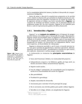 1.6. Caso de estudio. Juego deportivo [107]
tar la complejidad global del mismo y facilitar el desarrollo de compor-
tamientos inteligentes.
Antes de pasar a discutir la arquitectura propuesta en la sección
1.6.2, relativa al framework que permitirá la implementación de com-
portamientos para los jugadores virtuales de un equipo de fútbol, en
la siguiente sección se realiza una breve introducción a Pygame, un
conjunto de módulos de Python creados con el principal objetivo de
programar juegos 2D. En este contexto, Pygame se ha utilizado para
llevar a cabo la representación gráﬁca de dicho framework.
1.6.1. Introducción a Pygame
Pygame4
es un conjunto de módulos para el lenguaje de progra-
mación Python concebidos para el desarrollo de juegos. Básicamente,
Pygame añade funcionalidad sobre la biblioteca multimedia SDL (es-
tudiada en el módulo 1, Arquitectura del Motor, para el caso particular
de la integración de sonido), abstrayendo la representación gráﬁca, la
integración de sonido y la interacción con dispositivos físicos, entre
otros aspectos, al desarrollador de videojuegos.
Pygame es altamente portable y, por lo tanto, se puede ejecutar so-
bre una gran cantidad de plataformas y sistemas operativos. Además,
mantiene una licencia LGPL5
, permitiendo la creación de open source,
free software, shareware e incluso juegos comerciales.
Figura 1.90: Pygame man-
tiene la ﬁlosofía de Python,
simplicidad y ﬂexibilidad a
través de un conjunto de mó-
dulos de alto nivel para el
desarrollo de juegos 2D.
A continuación se enumeran las principales características de
Pygame:
Gran nivel funcional, debido a la continuidad del proyecto.
Independencia respecto a la biblioteca gráﬁca de bajo nivel, no
siendo necesario utilizar exclusivamente OpenGL.
Soporte multi-núcleo.
Uso de código C optimizado y de ensamblador para la implemen-
tación de la funcionalidad del núcleo de Pygame.
Alta portabilidad.
Facilidad de aprendizaje.
Amplia comunidad de desarrollo.
Autonomía para controlar el bucle principal de juego.
No es necesaria una interfaz gráﬁca para poder utilizar Pygame.
Sencillez en el código, debido a la simplicidad de Pygame.
4http://pygame.org
5http://www.pygame.org/LGPL
 