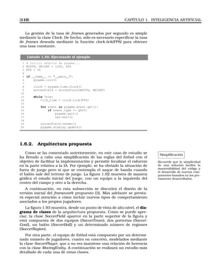 [110] CAPÍTULO 1. INTELIGENCIA ARTIFICIAL
La gestión de la tasa de frames generados por segundo es simple
mediante la clase Clock. De hecho, sólo es necesario especiﬁcar la tasa
de frames deseada mediante la función clock.tick(FPS) para obtener
una tasa constante.
Listado 1.34: Ejecutando el ejemplo
1 # Incluir módulos de pygame...
2 WIDTH, HEIGHT = 1200, 800
3 FPS = 30
4
5 if __name__ == __main__:
6 pygame.init()
7
8 clock = pygame.time.Clock()
9 soccerField = SoccerField(WIDTH, HEIGHT)
10
11 while True:
12 tick_time = clock.tick(FPS)
13
14 for event in pygame.event.get():
15 if event.type == QUIT:
16 pygame.quit()
17 sys.exit()
18
19 soccerField.render()
20 pygame.display.update()
1.6.2. Arquitectura propuesta
Simpliﬁcación
Recuerde que la simplicidad
de una solución facilita la
mantenibilidad del código y
el desarrollo de nuevos com-
ponentes basados en los pre-
viamente desarrollados.
Como se ha comentado anteriormente, en este caso de estudio se
ha llevado a cabo una simpliﬁcación de las reglas del fútbol con el
objetivo de facilitar la implementación y permitir focalizar el esfuerzo
en la parte relativa a la IA. Por ejemplo, se ha obviado la situación de
fuera de juego pero sí que se contempla el saque de banda cuando
el balón sale del terreno de juego. La ﬁgura 1.92 muestra de manera
gráﬁca el estado inicial del juego, con un equipo a la izquierda del
centro del campo y otro a la derecha.
A continuación, en esta subsección se discutirá el diseño de la
versión inicial del framework propuesto [3]. Más adelante se presta-
rá especial atención a cómo incluir nuevos tipos de comportamiento
asociados a los propios jugadores.
La ﬁgura 1.93 muestra, desde un punto de vista de alto nivel, el dia-
grama de clases de la arquitectura propuesta. Como se puede apre-
ciar, la clase SoccerField aparece en la parte superior de la ﬁgura y
está compuesta de dos equipos (SoccerTeam), dos porterías (Soccer-
Goal), un balón (SoccerBall) y un determinado número de regiones
(SoccerRegion).
Por otra parte, el equipo de fútbol está compuesto por un determi-
nado número de jugadores, cuatro en concreto, modelados mediante
la clase SoccerPlayer, que a su vez mantiene una relación de herencia
con la clase MovingEntity. A continuación se realizará un estudio más
detallado de cada una de estas clases.
 