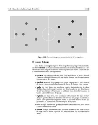 1.6. Caso de estudio. Juego deportivo [111]
Figura 1.92: Terreno de juego con la posición inicial de los jugadores.
El terreno de juego
Una de las clases principales de la arquitectura propuesta es la cla-
se SoccerField, la cual mantiene como estado interno referencias a los
elementos más importantes que forman parten de dicha arquitectura.
Estos elementos son los siguientes:
surface, de tipo pygame.surface, que representa la superﬁcie de
Pygame utilizada para renderizar cada uno de los elementos que
forman parte del juego.
playing_area, de tipo pygame.rect, que representa el terreno real
de juego considerando las líneas de fuera de banda y de córner.
walls, de tipo lista, que contiene cuatro instancias de la clase
Wall2d, las cuales representan las dos bandas y las dos líneas
de córner. Estas estructuras se utilizan para detectar cuando el
balón sale del terreno de juego.
regions, de tipo lista, que contiene estructuras del tipo Soccer-
Region que facilitan la división del terreno de juego en distintas
zonas para gestionar aspectos como la posición inicial de los ju-
gadores o la confección de estrategias de equipo.
ball, de tipo SoccerBall, que representa al balón usado para llevar
a cabo las simulaciones.
teams, de tipo diccionario, que permite indexar a dos estructuras
de tipo SoccerTeam a partir del identiﬁcador del equipo (red o
blue).
 