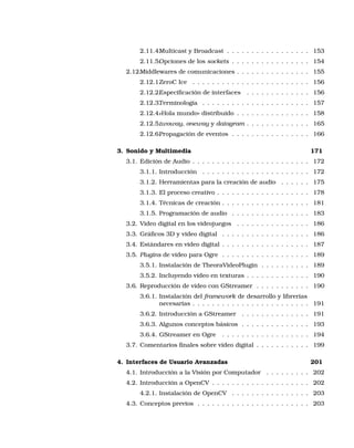 2.11.4.Multicast y Broadcast . . . . . . . . . . . . . . . . . 153
2.11.5.Opciones de los sockets . . . . . . . . . . . . . . . . 154
2.12.Middlewares de comunicaciones . . . . . . . . . . . . . . . 155
2.12.1.ZeroC Ice . . . . . . . . . . . . . . . . . . . . . . . . 156
2.12.2.Especiﬁcación de interfaces . . . . . . . . . . . . . 156
2.12.3.Terminología . . . . . . . . . . . . . . . . . . . . . . 157
2.12.4.«Hola mundo» distribuido . . . . . . . . . . . . . . . 158
2.12.5.twoway, oneway y datagram . . . . . . . . . . . . . 165
2.12.6.Propagación de eventos . . . . . . . . . . . . . . . . 166
3. Sonido y Multimedia 171
3.1. Edición de Audio . . . . . . . . . . . . . . . . . . . . . . . . 172
3.1.1. Introducción . . . . . . . . . . . . . . . . . . . . . . 172
3.1.2. Herramientas para la creación de audio . . . . . . 175
3.1.3. El proceso creativo . . . . . . . . . . . . . . . . . . . 178
3.1.4. Técnicas de creación . . . . . . . . . . . . . . . . . . 181
3.1.5. Programación de audio . . . . . . . . . . . . . . . . 183
3.2. Video digital en los videojuegos . . . . . . . . . . . . . . . 186
3.3. Gráﬁcos 3D y video digital . . . . . . . . . . . . . . . . . . 186
3.4. Estándares en video digital . . . . . . . . . . . . . . . . . . 187
3.5. Plugins de vídeo para Ogre . . . . . . . . . . . . . . . . . . 189
3.5.1. Instalación de TheoraVideoPlugin . . . . . . . . . . 189
3.5.2. Incluyendo vídeo en texturas . . . . . . . . . . . . . 190
3.6. Reproducción de vídeo con GStreamer . . . . . . . . . . . 190
3.6.1. Instalación del framework de desarrollo y librerías
necesarias . . . . . . . . . . . . . . . . . . . . . . . . 191
3.6.2. Introducción a GStreamer . . . . . . . . . . . . . . 191
3.6.3. Algunos conceptos básicos . . . . . . . . . . . . . . 193
3.6.4. GStreamer en Ogre . . . . . . . . . . . . . . . . . . 194
3.7. Comentarios ﬁnales sobre vídeo digital . . . . . . . . . . . 199
4. Interfaces de Usuario Avanzadas 201
4.1. Introducción a la Visión por Computador . . . . . . . . . 202
4.2. Introducción a OpenCV . . . . . . . . . . . . . . . . . . . . 202
4.2.1. Instalación de OpenCV . . . . . . . . . . . . . . . . 203
4.3. Conceptos previos . . . . . . . . . . . . . . . . . . . . . . . 203
 