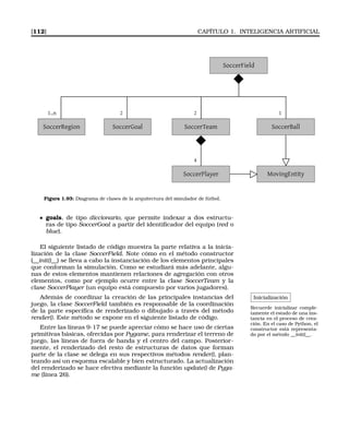 [112] CAPÍTULO 1. INTELIGENCIA ARTIFICIAL
SoccerField
SoccerTeam SoccerBall
2 1
SoccerPlayer
4
MovingEntity
SoccerGoal
21..n
SoccerRegion
Figura 1.93: Diagrama de clases de la arquitectura del simulador de fútbol.
goals, de tipo diccionario, que permite indexar a dos estructu-
ras de tipo SoccerGoal a partir del identiﬁcador del equipo (red o
blue).
El siguiente listado de código muestra la parte relativa a la inicia-
lización de la clase SoccerField. Note cómo en el método constructor
(__init()__) se lleva a cabo la instanciación de los elementos principales
que conforman la simulación. Como se estudiará más adelante, algu-
nas de estos elementos mantienen relaciones de agregación con otros
elementos, como por ejemplo ocurre entre la clase SoccerTeam y la
clase SoccerPlayer (un equipo está compuesto por varios jugadores).
Inicialización
Recuerde inicializar comple-
tamente el estado de una ins-
tancia en el proceso de crea-
ción. En el caso de Python, el
constructor está representa-
do por el método __init()__.
Además de coordinar la creación de las principales instancias del
juego, la clase SoccerField también es responsable de la coordinación
de la parte especíﬁca de renderizado o dibujado a través del método
render(). Este método se expone en el siguiente listado de código.
Entre las líneas 9-17 se puede apreciar cómo se hace uso de ciertas
primitivas básicas, ofrecidas por Pygame, para renderizar el terreno de
juego, las líneas de fuera de banda y el centro del campo. Posterior-
mente, el renderizado del resto de estructuras de datos que forman
parte de la clase se delega en sus respectivos métodos render(), plan-
teando así un esquema escalable y bien estructurado. La actualización
del renderizado se hace efectiva mediante la función update() de Pyga-
me (línea 26).
 
