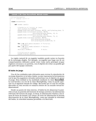 [114] CAPÍTULO 1. INTELIGENCIA ARTIFICIAL
Listado 1.36: Clase SoccerField. Método render
1 #!/usr/bin/python
2 # -*- coding: utf-8 -*-
3
4 class SoccerField:
5
6 def render (self):
7
8 # Renderiza el terreno de juego.
9 self.surface.fill(GREEN)
10 pygame.draw.rect(self.surface, WHITE, self.playing_area, 3)
11 pygame.draw.circle(self.surface, WHITE,
12 self.playing_area.center, 10, 2)
13 pygame.draw.circle(self.surface, WHITE,
14 self.playing_area.center, 75, 2)
15 pygame.draw.line(self.surface, WHITE,
16 self.playing_area.midtop,
17 self.playing_area.midbottom, 2)
18
19 for g in self.goals.values(): # Porterías.
20 g.render()
21 for t in self.teams.values(): # Equipos.
22 t.render()
23 self.ball.render() # Balón.
24
25 # Actualización pygame.
26 pygame.display.update()
La región natural de un jugador también puede variar en función
de la estrategia elegida. Por ejemplo, un jugador que haga uso de un
comportamiento defensivo puede tener como meta principal ocupar
regiones cercanas a su portería, con el objetivo de evitar un posible gol
por parte del equipo contrario.
El balón de juego
Una de las entidades más relevantes para recrear la simulación de
un juego deportivo es la bola o balón, ya que representa la herramienta
con la que los jugadores virtuales interactúan con el objetivo de ganar
el juego. Esta entidad se ha modelado mediante la clase SoccerBall,
la cual hereda a su vez de la clase MovingEntity, como se puede apre-
ciar en el siguiente listado de código. Recuerde que el caso de estudio
discutido en esta sección se enmarca dentro de un mundo virtual bi-
dimensional.
Desde un punto de vista interno, el balón ha de almacenar la posi-
ción actual, la posición del instante de tiempo anterior y la información
relevante del terreno de juego, es decir, la información relativa a las lí-
neas de fuera de banda y de córner. El resto de información la hereda
directamente de la clase MovingEntity, como por ejemplo la velocidad
del balón, la velocidad máxima permitida o la dirección.
 