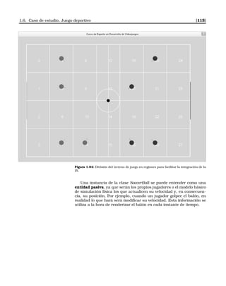 1.6. Caso de estudio. Juego deportivo [115]
Figura 1.94: División del terreno de juego en regiones para facilitar la integración de la
IA.
Una instancia de la clase SoccerBall se puede entender como una
entidad pasiva, ya que serán los propios jugadores o el modelo básico
de simulación física los que actualicen su velocidad y, en consecuen-
cia, su posición. Por ejemplo, cuando un jugador golpee el balón, en
realidad lo que hará será modiﬁcar su velocidad. Esta información se
utiliza a la hora de renderizar el balón en cada instante de tiempo.
 