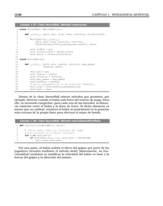 [116] CAPÍTULO 1. INTELIGENCIA ARTIFICIAL
Listado 1.37: Clase SoccerBall. Método constructor
1 class SoccerBall (MovingEntity):
2
3 def __init__ (self, pos, size, mass, velocity, soccer_field):
4
5 MovingEntity.__init__(
6 self, pos, size, velocity, velocity,
7 Vec2d(soccer_field.playing_area.center), mass)
8
9 self.oldPos = pos
10 self.soccer_field = soccer_field
11 self.walls = soccer_field.walls
12
13 class MovingEntity:
14
15 def __init__ (self, pos, radius, velocity, max_speed,
16 heading, mass):
17
18 self.pos = pos
19 self.radius = radius
20 self.velocity = velocity
21 self.max_speed = max_speed
22 self.heading = heading
23 # Vector perpendicular al de dirección (heading).
24 self.side = self.heading.perpendicular
25 self.mass = mass
Dentro de la clase SoccerBall existen métodos que permiten, por
ejemplo, detectar cuándo el balón sale fuera del terreno de juego. Para
ello, es necesario comprobar, para cada uno de los laterales, la distan-
cia existente entre el balón y la línea de fuera. Si dicha distancia es
menor que un umbral, entonces el balón se posicionará en la posición
más cercana de la propia línea para efectuar el saque de banda.
Listado 1.38: Clase SoccerBall. Método testCollisionWithWalls
1 def testCollisionWithWalls (self):
2
3 # Iterar sobre todos los laterales del campo
4 # para calcular si el balón interseca.
5 for w in self.walls:
6 if distToWall(w.a, w.b, self.pos)  TOUCHLINE:
7 self.reset(self.pos)
Por otra parte, el balón sufrirá el efecto del golpeo por parte de los
jugadores virtuales mediante el método kick(). Básicamente, su fun-
cionalidad consistirá en modiﬁcar la velocidad del balón en base a la
fuerza del golpeo y la dirección del mismo.
 