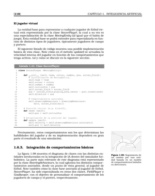 [118] CAPÍTULO 1. INTELIGENCIA ARTIFICIAL
El jugador virtual
La entidad base para representar a cualquier jugador de fútbol vir-
tual está representada por la clase SoccerPlayer, la cual a su vez es
una especialización de la clase MovingEntity (al igual que el balón de
juego). Esta entidad base se podrá extender para especializarla en fun-
ción de distintos tipos de jugadores, típicamente jugadores de campo
y portero.
El siguiente listado de código muestra una posible implementación
básica de esta clase. Note cómo en el método update() se actualiza la
velocidad interna del jugador en función de los comportamientos que
tenga activos, tal y como se discute en la siguiente sección.
Listado 1.41: Clase SoccerPlayer
1 class SoccerPlayer (MovingEntity):
2
3 def __init__ (self, team, colour, number, pos, soccer_field):
4 # Inicialización de MovingEntity.
5 self.team = team
6 self.colour = colour
7 self.number = number
8 self.initialPos = pos
9 self.soccer_field = soccer_field
10 aux = (soccer_field.playing_area.center - pos).normalized()
11 self.direction = aux
12
13 # Comportamientos asociados.
14 self.steeringBehaviours = SteeringBehaviours(
15 self, soccer_field.ball)
16
17 # Posición inicial (e.g. kickoff).
18 def reset (self):
19 self.pos = self.initialPos
20
21 # Actualización de la posición del jugador.
22 def update (self):
23 self.velocity = self.steeringBehaviours.calculate()
24 self.pos += self.velocity
Precisamente, estos comportamientos son los que determinan las
habilidades del jugador y de su implementación dependerá en gran
parte el resultado de una simulación.
1.6.3. Integración de comportamientos básicos
Figura 1.96: Seguimiento de
un camino por una enti-
dad basada en un modelo
de comportamientos badados
en direcciones.
La ﬁgura 1.98 muestra el diagrama de clases con las distintas en-
tidades involucradas en la integración de IA dentro del simulador fut-
bolístico. La parte más relevante de este diagrama está representado
por la clase SteeringBehaviours, la cual aglutina los distintos compor-
tamientos asociados, desde un punto de vista general, al jugador de
fútbol. Note también cómo la clase base asociada al jugador de fútbol,
SoccerPlayer, ha sido especializada en otras dos clases, FieldPlayer y
Goalkeeper, con el objetivo de personalizar el comportamiento de los
jugadores de campo y el portero, respectivamente.
 
