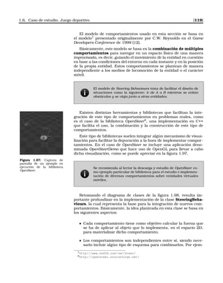 1.6. Caso de estudio. Juego deportivo [119]
El modelo de comportamientos usado en esta sección se basa en
el modelo7
presentado originalmente por C.W. Reynolds en el Game
Developers Conference de 1999 [12].
Básicamente, este modelo se basa en la combinación de múltiples
comportamientos para navegar en un espacio físico de una manera
improvisada, es decir, guiando el movimiento de la entidad en cuestión
en base a las condiciones del entorno en cada instante y en la posición
de la propia entidad. Estos comportamientos se plantean de manera
independiente a los medios de locomoción de la entidad o el carácter
móvil.
El modelo de Steering Behaviours trata de facilitar el diseño de
situaciones como la siguiente: ir de A a B mientras se evitan
obstáculos y se viaja junto a otras entidades.
Existen distintas herramientas y bibliotecas que facilitan la inte-
gración de este tipo de comportamientos en problemas reales, como
es el caso de la biblioteca OpenSteer8
, una implementación en C++
que facilita el uso, la combinación y la construcción de este tipo de
comportamientos.
Este tipo de bibliotecas suelen integrar algún mecanismo de visua-
lización para facilitar la depuración a la hora de implementar compor-
tamientos. En el caso de OpenSteer se incluye una aplicación deno-
minada OpenSteerDemo que hace uso de OpenGL para llevar a cabo
dicha visualización, como se puede apreciar en la ﬁgura 1.97.
Figura 1.97: Captura de
pantalla de un ejemplo en
ejecución de la biblioteca
OpenSteer.
Se recomienda al lector la descarga y estudio de OpenSteer co-
mo ejemplo particular de biblioteca para el estudio e implemen-
tación de diversos comportamientos sobre entidades virtuales
móviles.
Retomando el diagrama de clases de la ﬁgura 1.98, resulta im-
portante profundizar en la implementación de la clase SteeringBeha-
viours, la cual representa la base para la integración de nuevos com-
portamientos. Básicamente, la idea planteada en esta clase se basa en
los siguientes aspectos:
Cada comportamiento tiene como objetivo calcular la fuerza que
se ha de aplicar al objeto que lo implementa, en el espacio 2D,
para materializar dicho comportamiento.
Los comportamientos son independientes entre sí, siendo nece-
sario incluir algún tipo de esquema para combinarlos. Por ejem-
7http://www.red3d.com/cwr/steer/
8http://opensteer.sourceforge.net/
 
