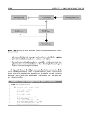 [120] CAPÍTULO 1. INTELIGENCIA ARTIFICIAL
1
MovingEntity SoccerPlayer SteeringBehaviours
FieldPlayerGoalKeeper
SoccerTeam
1 4
Figura 1.98: Diagrama de clases del modelo basado en comportamientos para la simu-
lación de fútbol.
plo, es posible incluir un esquema basado en prioridades o pesos
para obtener la fuerza global a aplicar a un objeto.
La implementación planteada es escalable, siendo necesario im-
plementar un nuevo método en la clase SteeringBehaviours para
incluir un nuevo comportamiento.
El siguiente listado de código muestra el método constructor de la
clase SteeringBehaviours. Como se puede apreciar, dicha clase incluye
como estado un diccionario, denominado activated, con los distintos
tipos de comportamientos habilitados en la misma que, inicialmente,
no están activados.
Listado 1.42: Clase SteeringBehaviours. Método constructor
1 class SteeringBehaviours:
2
3 def __init__ (self, player, ball):
4
5 self.player = player
6 self.ball = ball
7
8 self.target = ball
9
10 # Comportamientos activados.
11 self.activated = {}
12 self.activated[’seek’] = False
13 self.activated[’pursuit’] = False
14 self.activated[’arrive’] = False
15 # Más comportamientos aquí...
 