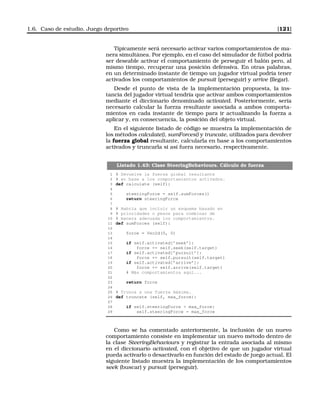 1.6. Caso de estudio. Juego deportivo [121]
Típicamente será necesario activar varios comportamientos de ma-
nera simultánea. Por ejemplo, en el caso del simulador de fútbol podría
ser deseable activar el comportamiento de perseguir el balón pero, al
mismo tiempo, recuperar una posición defensiva. En otras palabras,
en un determinado instante de tiempo un jugador virtual podría tener
activados los comportamientos de pursuit (perseguir) y arrive (llegar).
Desde el punto de vista de la implementación propuesta, la ins-
tancia del jugador virtual tendría que activar ambos comportamientos
mediante el diccionario denominado activated. Posteriormente, sería
necesario calcular la fuerza resultante asociada a ambos comporta-
mientos en cada instante de tiempo para ir actualizando la fuerza a
aplicar y, en consecuencia, la posición del objeto virtual.
En el siguiente listado de código se muestra la implementación de
los métodos calculate(), sumForces() y truncate, utilizados para devolver
la fuerza global resultante, calcularla en base a los comportamientos
activados y truncarla si así fuera necesario, respectivamente.
Listado 1.43: Clase SteeringBehaviours. Cálculo de fuerza
1 # Devuelve la fuerza global resultante
2 # en base a los comportamientos activados.
3 def calculate (self):
4
5 steeringForce = self.sumForces()
6 return steeringForce
7
8 # Habría que incluir un esquema basado en
9 # prioridades o pesos para combinar de
10 # manera adecuada los comportamientos.
11 def sumForces (self):
12
13 force = Vec2d(0, 0)
14
15 if self.activated[’seek’]:
16 force += self.seek(self.target)
17 if self.activated[’pursuit’]:
18 force += self.pursuit(self.target)
19 if self.activated[’arrive’]:
20 force += self.arrive(self.target)
21 # Más comportamientos aquí...
22
23 return force
24
25 # Trunca a una fuerza máxima.
26 def truncate (self, max_force):
27
28 if self.steeringForce  max_force:
29 self.steeringForce = max_force
Como se ha comentado anteriormente, la inclusión de un nuevo
comportamiento consiste en implementar un nuevo método dentro de
la clase SteeringBehaviours y registrar la entrada asociada al mismo
en el diccionario activated, con el objetivo de que un jugador virtual
pueda activarlo o desactivarlo en función del estado de juego actual. El
siguiente listado muestra la implementación de los comportamientos
seek (buscar) y pursuit (perseguir).
 