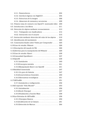 4.3.1. Nomenclatura . . . . . . . . . . . . . . . . . . . . . . 204
4.3.2. Interfaces ligeras con HighGUI . . . . . . . . . . . . 204
4.3.3. Estructura de la imagen . . . . . . . . . . . . . . . 206
4.3.4. Almacenes de memoria y secuencias . . . . . . . . 208
4.4. Primera toma de contacto con OpenCV: mostrando vídeo 209
4.5. Introducción a los ﬁltros . . . . . . . . . . . . . . . . . . . 211
4.6. Detección de objetos mediante reconocimiento . . . . . . 213
4.6.1. Trabajando con clasiﬁcadores . . . . . . . . . . . . 214
4.6.2. Interacción con el usuario . . . . . . . . . . . . . . 215
4.7. Interacción mediante detección del color de los objetos . 218
4.8. Identiﬁcación del movimiento . . . . . . . . . . . . . . . . 220
4.9. Comentarios ﬁnales sobre Visión por Computador . . . . 225
4.10.Caso de estudio: Wiimote . . . . . . . . . . . . . . . . . . . 226
4.11.Descripción del mando de Wii . . . . . . . . . . . . . . . . 226
4.12.Librerías para la manipulación del Wiimote . . . . . . . . 228
4.13.Caso de estudio: Kinect . . . . . . . . . . . . . . . . . . . . 236
4.14.Comunidad OpenKinect . . . . . . . . . . . . . . . . . . . . 237
4.15.OpenNI . . . . . . . . . . . . . . . . . . . . . . . . . . . . . 238
4.15.1.Instalación . . . . . . . . . . . . . . . . . . . . . . . 240
4.15.2.Conceptos iniciales . . . . . . . . . . . . . . . . . . 241
4.15.3.Manipulando Kinect con OpenNI . . . . . . . . . . 241
4.16.Realidad Aumentada . . . . . . . . . . . . . . . . . . . . . 247
4.16.1.Un poco de historia . . . . . . . . . . . . . . . . . . 247
4.16.2.Características Generales . . . . . . . . . . . . . . . 250
4.16.3.Alternativas tecnológicas . . . . . . . . . . . . . . . 251
4.17.ARToolKit . . . . . . . . . . . . . . . . . . . . . . . . . . . . 251
4.17.1.Instalación y conﬁguración . . . . . . . . . . . . . . 252
4.18.El esperado “Hola Mundo!” . . . . . . . . . . . . . . . . . . 253
4.18.1.Inicialización . . . . . . . . . . . . . . . . . . . . . . 256
4.18.2.Bucle Principal . . . . . . . . . . . . . . . . . . . . . 257
4.18.3.Finalización y función Main . . . . . . . . . . . . . 258
4.19.Las Entrañas de ARToolKit . . . . . . . . . . . . . . . . . . 258
4.19.1.Principios Básicos . . . . . . . . . . . . . . . . . . . 259
4.19.2.Calibración de la Cámara . . . . . . . . . . . . . . . 261
4.19.3.Detección de Marcas . . . . . . . . . . . . . . . . . . 264
 