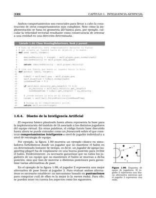[122] CAPÍTULO 1. INTELIGENCIA ARTIFICIAL
Ambos comportamientos son esenciales para llevar a cabo la cons-
trucción de otros comportamientos más complejos. Note cómo la im-
plementación se basa en geometría 2D básica para, por ejemplo, cal-
cular la velocidad vectorial resultante como consecuencia de orientar
a una entidad en una dirección determinada.
Listado 1.44: Clase SteeringBehaviours. Seek y pursuit
1 # Dado un objetivo, este comportamiento devuelve la fuerza
2 # que orienta al jugador hacia el objetivo y lo mueve.
3 def seek (self, target):
4
5 desiredVelocity = (target - self.player.pos).normalized()
6 desiredVelocity *= self.player.max_speed
7
8 return (desiredVelocity - self.player.velocity)
9
10 # Crea una fuerza que mueve al jugador hacia la bola.
11 def pursuit (self, target):
12
13 toBall = self.ball.pos - self.player.pos
14 self.direction = toBall.normalized()
15 lookAheadTime = 0.0
16
17 if self.ball.velocity.get_length() != 0.0:
18 sc_velocity = self.ball.velocity.get_length()
19 lookAheadTime = toBall.get_length() / sc_velocity
20
21 # ¿Dónde estará la bola en el futuro?
22 target = self.ball.futurePosition(lookAheadTime)
23
24 # Delega en el comportamiento arrive.
25 return self.arrive(target)
1.6.4. Diseño de la Inteligencia Artiﬁcial
El esquema básico planteado hasta ahora representa la base para
la implementación del módulo de IA asociado a los distintos jugadores
del equipo virtual. En otras palabras, el código fuente base discutido
hasta ahora se puede entender como un framework sobre el que cons-
truir comportamientos inteligentes a nivel de jugador individual y a
nivel de estrategia de equipo.
Por ejemplo, la ﬁgura 1.99 muestra un ejemplo clásico en simu-
ladores futbolísticos donde un jugador que no mantiene el balón en
un determinado instante de tiempo, es decir, un jugador de apoyo (su-
pporting player) ha de emplazarse en una buena posición para recibir
el balón. Evidentemente, es necesario garantizar que no todos los ju-
gadores de un equipo que no mantienen el balón se muevan a dicha
posición, sino que han de moverse a distintas posiciones para garan-
tizar varias alternativas de pase.
1
2
3
Figura 1.99: Esquema de
apoyo de jugadores. El ju-
gador 2 representa una bue-
na alternativa mientras que
el jugador 3 representa una
mala.
En el ejemplo de la ﬁgura 1.99, el jugador 2 representa una mejor
alternativa de pase frente al jugador 3. Para evaluar ambas alterna-
tivas es necesario establecer un mecanismo basado en puntuaciones
para computar cuál de ellas es la mejor (o la menos mala). Para ello,
se pueden tener en cuenta los aspectos como los siguientes:
 