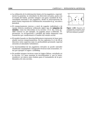 [124] CAPÍTULO 1. INTELIGENCIA ARTIFICIAL
La utilización de la información básica de los jugadores, especial-
mente la posición, la velocidad y la dirección actuales, junto con
el estado del balón, permite integrar una gran cantidad de fun-
cionalidad asociada a los jugadores, desde la interceptación de
pases hasta esquemas de combinación avanzados (e.g. uno-dos o
paredes). ti
ti+j
Figura 1.102: Esquema de
combinación avanzada entre
jugadores para sorter al juga-
dor rival mediante paredes.
El comportamiento interno a nivel de jugador individual y de
equipo debería modelarse utilizando algún tipo de máquina de
estados, como las discutidas en la sección 1.5.4. Así, sería po-
sible conocer si, por ejemplo, un jugador ataca o deﬁende. Tí-
picamente, la recuperación o pérdida del balón disparará una
transición que condicionará el cambio del estado actual.
El modelo basado en Steering Behaviours representa la base para
añadir nuevos comportamientos. En los capítulos 3 y 4 de [3] se
discuten estos aspectos más en profundidad prestando especial
atención al simulador futbolístico.
La funcionalidad de los jugadores virtuales se puede extender
añadiendo complejidad e integrando técnicas más avanzadas, co-
mo por ejemplo el regate o dribbling.
Es posible integrar técnicas como la Lógica Difusa, estudiada en
la sección 1.2, para manejar la incertidumbre y, por lo tanto,
establecer un marco más realista para el tratamiento de la pro-
blemática de esta sección.
 