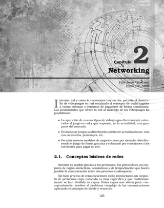 Capítulo 2Networking
Félix Jesús Villanueva
David Villa Alises
I
nternet, tal y como la conocemos hoy en día, permite el desarro-
llo de videojuegos en red escalando el concepto de multi-jugador
a varias decenas o centenas de jugadores de forma simultánea.
Las posibilidades que ofrece la red al mercado de los videojuegos ha
posibilitado:
La aparición de nuevos tipos de videojuegos directamente orien-
tados al juego en red y que suponen, en la actualidad, una gran
parte del mercado.
Evolucionar juegos ya distribuidos mediante actualizaciones, nue-
vos escenarios, personajes, etc.
Permitir nuevos modelos de negocio como por ejemplo, distribu-
yendo el juego de forma gratuita y cobrando por conexiones a los
servidores para jugar en red.
2.1. Conceptos básicos de redes
Internet es posible gracias a los protocolos. Un protocolo es un con-
junto de reglas sintácticas, semánticas y de temporización que hacen
posible la comunicación entre dos procesos cualesquiera.
En todo proceso de comunicaciones están involucrados un conjun-
to de protocolos cuyo cometido es muy especíﬁco y que tradicional-
mente se han dividido en capas. Estas capas nos sirven para, con-
ceptualmente, resolver el problema complejo de las comunicaciones
aplicando el principio de divide y vencerás.
125
 