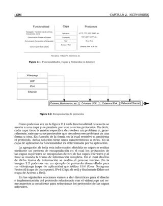 [126] CAPÍTULO 2. NETWORKING
Figura 2.1: Funcionalidades, Capas y Protocolos en Internet
Figura 2.2: Encapsulación de protocolos
Como podemos ver en la ﬁgura 2.1 cada funcionalidad necesaria se
asocia a una capa y es provista por uno o varios protocolos. Es decir,
cada capa tiene la misión especíﬁca de resolver un problema y, gene-
ralmente, existen varios protocolos que resuelven ese problema de una
forma u otra. En función de la forma en la cual resuelve el problema
el protocolo, dicha solución tiene unas características u otras. En la
capa de aplicación la funcionalidad es determinada por la aplicación.
La agregación de toda esta información dividida en capas se realiza
mediante un proceso de encapsulación en el cual los protocolos de
las capas superiores se encapsulan dentro de las capas inferiores y al
ﬁnal se manda la trama de información completa. En el host destino
de dicha trama de información se realiza el proceso inverso. En la
imagen 2.2 podemos ver un ejemplo de protocolo desarrollado para
un videojuego (capa de aplicación) que utiliza UDP (User Datagram
Protocol) (capa de transporte), IPv4 (Capa de red) y ﬁnalmente Ethernet
(capa de Acceso a Red).
En las siguientes secciones vamos a dar directrices para el diseño
e implementación del protocolo relacionado con el videojuego así co-
mo aspectos a considerar para seleccionar los protocolos de las capas
inferiores.
 