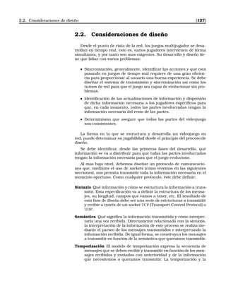 2.2. Consideraciones de diseño [127]
2.2. Consideraciones de diseño
Desde el punto de vista de la red, los juegos multijugador se desa-
rrollan en tiempo real, esto es, varios jugadores intervienen de forma
simultánea, y por tanto son mas exigentes. Su desarrollo y diseño tie-
ne que lidiar con varios problemas:
Sincronización, generalmente, identiﬁcar las acciones y qué está
pasando en juegos de tiempo real requiere de una gran eﬁcien-
cia para proporcionar al usuario una buena experiencia. Se debe
diseñar el sistema de transmisión y sincronización así como los
turnos de red para que el juego sea capaz de evolucionar sin pro-
blemas.
Identiﬁcación de las actualizaciones de información y dispersión
de dicha información necesaria a los jugadores especíﬁcos para
que, en cada momento, todos las partes involucradas tengan la
información necesaria del resto de las partes.
Determinismo que asegure que todas las partes del videojuego
son consistentes.
La forma en la que se estructura y desarrolla un videojuego en
red, puede determinar su jugabilidad desde el principio del proceso de
diseño.
Se debe identiﬁcar, desde las primeras fases del desarrollo, qué
información se va a distribuir para que todas las partes involucradas
tengan la información necesaria para que el juego evolucione.
Al mas bajo nivel, debemos diseñar un protocolo de comunicacio-
nes que, mediante el uso de sockets (como veremos en las siguientes
secciones), nos permita transmitir toda la información necesaria en el
momento oportuno. Como cualquier protocolo, éste debe deﬁnir:
Sintaxis Qué información y cómo se estructura la información a trans-
mitir. Esta especiﬁcación va a deﬁnir la estructura de los mensa-
jes, su longitud, campos que vamos a tener, etc. El resultado de
esta fase de diseño debe ser una serie de estructuras a transmitir
y recibir a través de un socket TCP (Transport Control Protocol) o
UDP.
Semántica Qué signiﬁca la información transmitida y cómo interpre-
tarla una vez recibida. Directamente relacionada con la sintaxis,
la interpretación de la información de este proceso se realiza me-
diante el parseo de los mensajes transmitidos e interpretando la
información recibida. De igual forma, se construyen los mensajes
a transmitir en función de la semántica que queramos transmitir.
Temporización El modelo de temporización expresa la secuencia de
mensajes que se deben recibir y transmitir en función de los men-
sajes recibidos y enviados con anterioridad y de la información
que necesitemos o queramos transmitir. La temporización y la
 