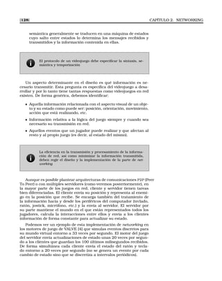 [128] CAPÍTULO 2. NETWORKING
semántica generalmente se traducen en una máquina de estados
cuyo salto entre estados lo determina los mensajes recibidos y
transmitidos y la información contenida en ellas.
El protocolo de un videojuego debe especiﬁcar la sintaxis, se-
mántica y temporización
Un aspecto determinante en el diseño es qué información es ne-
cesario transmitir. Esta pregunta es especíﬁca del videojuego a desa-
rrollar y por lo tanto tiene tantas respuestas como videojuegos en red
existen. De forma genérica, debemos identiﬁcar:
Aquella información relacionada con el aspecto visual de un obje-
to y su estado como puede ser: posición, orientación, movimiento,
acción que está realizando, etc.
Información relativa a la lógica del juego siempre y cuando sea
necesario su transmisión en red.
Aquellos eventos que un jugador puede realizar y que afectan al
resto y al propio juego (es decir, al estado del mismo).
La eﬁciencia en la transmisión y procesamiento de la informa-
ción de red, así como minimizar la información transmitida,
deben regir el diseño y la implementación de la parte de net-
working
Aunque es posible plantear arquitecturas de comunicaciones P2P (Peer
To Peer) o con múltiples servidores (como veremos posteriormente), en
la mayor parte de los juegos en red, cliente y servidor tienen tareas
bien diferenciadas. El cliente envía su posición y representa al enemi-
go en la posición que recibe. Se encarga también del tratamiento de
la información hacia y desde los periféricos del computador (teclado,
ratón, jostick, micrófono, etc.) y la envía al servidor. El servidor por
su parte mantiene el mundo en el que están representados todos los
jugadores, calcula la interacciones entre ellos y envía a los clientes
información de forma constante para actualizar su estado.
Podemos ver un ejemplo de esta implementación de networking en
los motores de juego de VALVE [4] que simulas eventos discretos para
su mundo virtual entorno a 33 veces por segundo. El motor del juego
del servidor envía actualizaciones de estado unas 20 veces por segun-
do a los clientes que guardan los 100 últimos milisegundos recibidos.
De forma simultánea cada cliente envía el estado del ratón y tecla-
do entorno a 20 veces por segundo (no se genera un evento por cada
cambio de estado sino que se discretiza a intervalos periódicos).
 