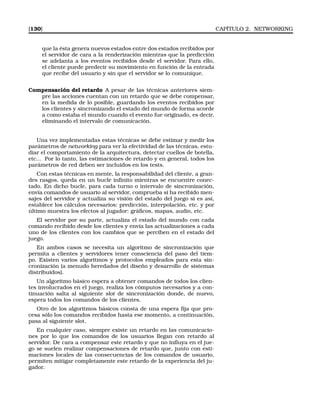 [130] CAPÍTULO 2. NETWORKING
que la ésta genera nuevos estados entre dos estados recibidos por
el servidor de cara a la renderización mientras que la predicción
se adelanta a los eventos recibidos desde el servidor. Para ello,
el cliente puede predecir su movimiento en función de la entrada
que recibe del usuario y sin que el servidor se lo comunique.
Compensación del retardo A pesar de las técnicas anteriores siem-
pre las acciones cuentan con un retardo que se debe compensar,
en la medida de lo posible, guardando los eventos recibidos por
los clientes y sincronizando el estado del mundo de forma acorde
a como estaba el mundo cuando el evento fue originado, es decir,
eliminando el intervalo de comunicación.
Una vez implementadas estas técnicas se debe estimar y medir los
parámetros de networking para ver la efectividad de las técnicas, estu-
diar el comportamiento de la arquitectura, detectar cuellos de botella,
etc... Por lo tanto, las estimaciones de retardo y en general, todos los
parámetros de red deben ser incluidos en los tests.
Con estas técnicas en mente, la responsabilidad del cliente, a gran-
des rasgos, queda en un bucle inﬁnito mientras se encuentre conec-
tado. En dicho bucle, para cada turno o intervalo de sincronización,
envía comandos de usuario al servidor, comprueba si ha recibido men-
sajes del servidor y actualiza su visión del estado del juego si es así,
establece los cálculos necesarios: predicción, interpolación, etc. y por
último muestra los efectos al jugador: gráﬁcos, mapas, audio, etc.
El servidor por su parte, actualiza el estado del mundo con cada
comando recibido desde los clientes y envía las actualizaciones a cada
uno de los clientes con los cambios que se perciben en el estado del
juego.
En ambos casos se necesita un algoritmo de sincronización que
permita a clientes y servidores tener consciencia del paso del tiem-
po. Existen varios algoritmos y protocolos empleados para esta sin-
cronización (a menudo heredados del diseño y desarrollo de sistemas
distribuidos).
Un algoritmo básico espera a obtener comandos de todos los clien-
tes involucrados en el juego, realiza los cómputos necesarios y a con-
tinuación salta al siguiente slot de sincronización donde, de nuevo,
espera todos los comandos de los clientes.
Otro de los algoritmos básicos consta de una espera ﬁja que pro-
cesa sólo los comandos recibidos hasta ese momento, a continuación,
pasa al siguiente slot.
En cualquier caso, siempre existe un retardo en las comunicacio-
nes por lo que los comandos de los usuarios llegan con retardo al
servidor. De cara a compensar este retardo y que no inﬂuya en el jue-
go se suelen realizar compensaciones de retardo que, junto con esti-
maciones locales de las consecuencias de los comandos de usuario,
permiten mitigar completamente este retardo de la experiencia del ju-
gador.
 