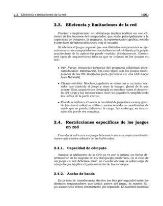 2.3. Eﬁciencia y limitaciones de la red [131]
2.3. Eﬁciencia y limitaciones de la red
Diseñar e implementar un videojuego implica realizar un uso eﬁ-
ciente de los recursos del computador, que atañe principalmente a la
capacidad de cómputo, la memoria, la representación gráﬁca, sonido
e interfaces de interacción física con el usuario.
Si además el juego requiere que sus distintos componentes se eje-
cuten en varios computadores conectados en red, el diseño y la propia
arquitectura de la aplicación puede cambiar drásticamente. Existen
tres tipos de arquitecturas básicas que se utilizan en los «juegos en
red»:
P2P. Varias instancias idénticas del programa colaboran inter-
cambiándose información. Un caso típico son los juegos multi-
jugador de los 90, diseñados para ejecutarse en una LAN (Local
Area Network)
Cliente-servidor. Muchos jugadores se conectan a un único ser-
vidor que controla el juego y tiene la imagen global de lo que
ocurre. Esta arquitectura desacopla en muchos casos el desarro-
llo del juego y las interacciones entre los jugadores simpliﬁcando
las tareas de la parte cliente.
Pool de servidores. Cuando la cantidad de jugadores es muy gran-
de (cientos o miles) se utilizan varios servidores coordinados de
modo que se pueda balancear la carga. Sin embargo, su sincro-
nización puede ser compleja.
2.4. Restricciones especiﬁcas de los juegos
en red
Cuando la red entra en juego debemos tener en cuenta tres limita-
ciones adicionales además de las habituales:
2.4.1. Capacidad de cómputo
Aunque la utilización de la CPU ya es por sí misma un factor de-
terminante en la mayoría de los videojuegos modernos, en el caso de
un juego en red debemos tener en cuenta además la sobrecarga de
cómputo que implica el procesamiento de los mensajes.
2.4.2. Ancho de banda
Es la tasa de transferencia efectiva (en bits por segundo) entre los
distintos computadores que alojan partes del juego. Si existen ﬂu-
jos asimétricos deben considerarse por separado. Es también habitual
 