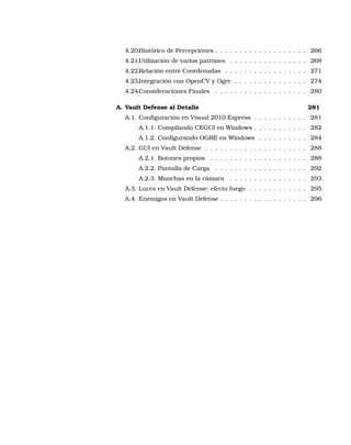 4.20.Histórico de Percepciones . . . . . . . . . . . . . . . . . . . 266
4.21.Utilización de varios patrones . . . . . . . . . . . . . . . . 268
4.22.Relación entre Coordenadas . . . . . . . . . . . . . . . . . 271
4.23.Integración con OpenCV y Ogre . . . . . . . . . . . . . . . 274
4.24.Consideraciones Finales . . . . . . . . . . . . . . . . . . . 280
A. Vault Defense al Detalle 281
A.1. Conﬁguración en Visual 2010 Express . . . . . . . . . . . 281
A.1.1. Compilando CEGUI en Windows . . . . . . . . . . . 282
A.1.2. Conﬁgurando OGRE en Windows . . . . . . . . . . 284
A.2. GUI en Vault Defense . . . . . . . . . . . . . . . . . . . . . 288
A.2.1. Botones propios . . . . . . . . . . . . . . . . . . . . 288
A.2.2. Pantalla de Carga . . . . . . . . . . . . . . . . . . . 292
A.2.3. Manchas en la cámara . . . . . . . . . . . . . . . . 293
A.3. Luces en Vault Defense: efecto fuego . . . . . . . . . . . . 295
A.4. Enemigos en Vault Defense . . . . . . . . . . . . . . . . . . 296
 