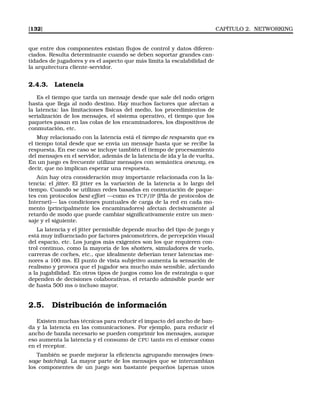 [132] CAPÍTULO 2. NETWORKING
que entre dos componentes existan ﬂujos de control y datos diferen-
ciados. Resulta determinante cuando se deben soportar grandes can-
tidades de jugadores y es el aspecto que más limita la escalabilidad de
la arquitectura cliente-servidor.
2.4.3. Latencia
Es el tiempo que tarda un mensaje desde que sale del nodo origen
hasta que llega al nodo destino. Hay muchos factores que afectan a
la latencia: las limitaciones físicas del medio, los procedimientos de
serialización de los mensajes, el sistema operativo, el tiempo que los
paquetes pasan en las colas de los encaminadores, los dispositivos de
conmutación, etc.
Muy relacionado con la latencia está el tiempo de respuesta que es
el tiempo total desde que se envía un mensaje hasta que se recibe la
respuesta. En ese caso se incluye también el tiempo de procesamiento
del mensajes en el servidor, además de la latencia de ida y la de vuelta.
En un juego es frecuente utilizar mensajes con semántica oneway, es
decir, que no implican esperar una respuesta.
Aún hay otra consideración muy importante relacionada con la la-
tencia: el jitter. El jitter es la variación de la latencia a lo largo del
tiempo. Cuando se utilizan redes basadas en conmutación de paque-
tes con protocolos best-effort —como es TCP/IP (Pila de protocolos de
Internet)— las condiciones puntuales de carga de la red en cada mo-
mento (principalmente los encaminadores) afectan decisivamente al
retardo de modo que puede cambiar signiﬁcativamente entre un men-
saje y el siguiente.
La latencia y el jitter permisible depende mucho del tipo de juego y
está muy inﬂuenciado por factores psicomotrices, de percepción visual
del espacio, etc. Los juegos más exigentes son los que requieren con-
trol continuo, como la mayoría de los shotters, simuladores de vuelo,
carreras de coches, etc., que idealmente deberían tener latencias me-
nores a 100 ms. El punto de vista subjetivo aumenta la sensación de
realismo y provoca que el jugador sea mucho más sensible, afectando
a la jugabilidad. En otros tipos de juegos como los de estrategia o que
dependen de decisiones colaborativas, el retardo admisible puede ser
de hasta 500 ms o incluso mayor.
2.5. Distribución de información
Existen muchas técnicas para reducir el impacto del ancho de ban-
da y la latencia en las comunicaciones. Por ejemplo, para reducir el
ancho de banda necesario se pueden comprimir los mensajes, aunque
eso aumenta la latencia y el consumo de CPU tanto en el emisor como
en el receptor.
También se puede mejorar la eﬁciencia agrupando mensajes (mes-
sage batching). La mayor parte de los mensajes que se intercambian
los componentes de un juego son bastante pequeños (apenas unos
 