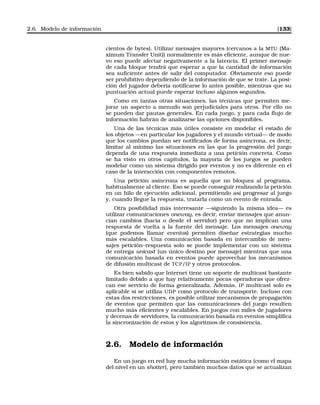 2.6. Modelo de información [133]
cientos de bytes). Utilizar mensajes mayores (cercanos a la MTU (Ma-
ximum Transfer Unit)) normalmente es más eﬁciente, aunque de nue-
vo eso puede afectar negativamente a la latencia. El primer mensaje
de cada bloque tendrá que esperar a que la cantidad de información
sea suﬁciente antes de salir del computador. Obviamente eso puede
ser prohibitivo dependiendo de la información de que se trate. La posi-
ción del jugador debería notiﬁcarse lo antes posible, mientras que su
puntuación actual puede esperar incluso algunos segundos.
Como en tantas otras situaciones, las técnicas que permiten me-
jorar un aspecto a menudo son perjudiciales para otros. Por ello no
se pueden dar pautas generales. En cada juego, y para cada ﬂujo de
información habrán de analizarse las opciones disponibles.
Una de las técnicas más útiles consiste en modelar el estado de
los objetos —en particular los jugadores y el mundo virtual— de modo
que los cambios puedan ser notiﬁcados de forma asíncrona, es decir,
limitar al mínimo las situaciones en las que la progresión del juego
dependa de una respuesta inmediata a una petición concreta. Como
se ha visto en otros capítulos, la mayoría de los juegos se pueden
modelar como un sistema dirigido por eventos y no es diferente en el
caso de la interacción con componentes remotos.
Una petición asíncrona es aquella que no bloquea al programa,
habitualmente al cliente. Eso se puede conseguir realizando la petición
en un hilo de ejecución adicional, permitiendo así progresar al juego
y, cuando llegue la respuesta, tratarla como un evento de entrada.
Otra posibilidad más interesante —siguiendo la misma idea— es
utilizar comunicaciones oneway, es decir, enviar mensajes que anun-
cian cambios (hacia o desde el servidor) pero que no implican una
respuesta de vuelta a la fuente del mensaje. Los mensajes oneway
(que podemos llamar eventos) permiten diseñar estrategias mucho
más escalables. Una comunicación basada en intercambio de men-
sajes petición–respuesta solo se puede implementar con un sistema
de entrega unicast (un único destino por mensaje) mientras que una
comunicación basada en eventos puede aprovechar los mecanismos
de difusión multicast de TCP/IP y otros protocolos.
Es bien sabido que Internet tiene un soporte de multicast bastante
limitado debido a que hay relativamente pocas operadoras que ofrez-
can ese servicio de forma generalizada. Además, IP multicast solo es
aplicable si se utiliza UDP como protocolo de transporte. Incluso con
estas dos restricciones, es posible utilizar mecanismos de propagación
de eventos que permiten que las comunicaciones del juego resulten
mucho más eﬁcientes y escalables. En juegos con miles de jugadores
y decenas de servidores, la comunicación basada en eventos simpliﬁca
la sincronización de estos y los algoritmos de consistencia.
2.6. Modelo de información
En un juego en red hay mucha información estática (como el mapa
del nivel en un shotter), pero también muchos datos que se actualizan
 