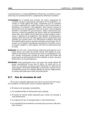 [134] CAPÍTULO 2. NETWORKING
constantemente. La responsabilidad de almacenar, actualizar y trans-
mitir toda esa información lleva a implementar diferentes modelos:
Centralizado Es el modelo más sencillo. Un único componente (el
servidor) recoge la información procedente de los jugadores, ac-
tualiza el estado global del juego, comprueba que es completo
y correcto aplicando las reglas del juego y otras restricciones y
distribuye el resultado a los jugadores. Esto incluye evaluar la
interacción entre los jugadores, detectar errores o trucos ilegales
(cheats) o actualizar las puntuaciones. Habrá información que
interese a todos los jugadores por igual y deba ser transmitida a
todos ellos, pero habrá ciertos datos que pueden implicar única-
mente a algunos de los jugadores. Por ejemplo, la orientación y
ángulo exacto del arma de cada jugador solo es importante para
aquellos que pueden verlo o ser alcanzados si dispara. Este tipo
de análisis puede ahorrar muchos mensajes innecesarios. En re-
sumen, en el modelo centralizado únicamente el servidor conoce
el mundo completo y cada jugador solo tiene la información que
le atañe.
Replicado En este caso, varios (incluso todos) los participantes en el
juego tienen una copia del mundo virtual. Eso implica la nece-
sidad de sincronizar esa información entre los participantes. Por
eso, resulta conveniente cuando la mayor parte del estado del
juego puede ser determinada de forma aislada, es decir, con poca
interacción con los participantes.
Distribuido Cada participante tiene una parte del estado global del
juego, normalmente la que más le afecta, de modo que se re-
ducen los mensajes necesarios para determinar la situación de
cada jugador. El modelo distribuido es adecuado cuando el esta-
do depende mucho de variables difíciles de prever. Lógicamente,
es menos adecuado para evitar inconsistencias.
2.7. Uso de recursos de red
El uso que cualquier aplicación hace de los recursos de red se pue-
de cuantiﬁcar en función de ciertas variables objetivas [16]:
El número de mensajes transmitidos.
La cantidad media de destinatarios por mensaje.
El ancho de banda medio requerido para enviar un mensaje a
cada destinatario.
La urgencia de que el mensaje llegue a cada destinatario.
La cantidad de procesamiento necesario para procesar cada men-
saje entrante.
 