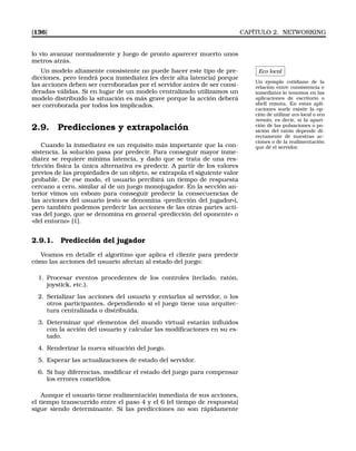 [136] CAPÍTULO 2. NETWORKING
lo vio avanzar normalmente y luego de pronto aparecer muerto unos
metros atrás.
Eco local
Un ejemplo cotidiano de la
relación entre consistencia e
inmediatez lo tenemos en las
aplicaciones de escritorio o
shell remota. En estas apli-
caciones suele existir la op-
ción de utilizar eco local o eco
remoto, es decir, si la apari-
ción de las pulsaciones o po-
sición del ratón depende di-
rectamente de nuestras ac-
ciones o de la realimentación
que dé el servidor.
Un modelo altamente consistente no puede hacer este tipo de pre-
dicciones, pero tendrá poca inmediatez (es decir alta latencia) porque
las acciones deben ser corroboradas por el servidor antes de ser consi-
deradas válidas. Si en lugar de un modelo centralizado utilizamos un
modelo distribuido la situación es más grave porque la acción deberá
ser corroborada por todos los implicados.
2.9. Predicciones y extrapolación
Cuando la inmediatez es un requisito más importante que la con-
sistencia, la solución pasa por predecir. Para conseguir mayor inme-
diatez se requiere mínima latencia, y dado que se trata de una res-
tricción física la única alternativa es predecir. A partir de los valores
previos de las propiedades de un objeto, se extrapola el siguiente valor
probable. De ese modo, el usuario percibirá un tiempo de respuesta
cercano a cero, similar al de un juego monojugador. En la sección an-
terior vimos un esbozo para conseguir predecir la consecuencias de
las acciones del usuario (esto se denomina «predicción del jugador»),
pero también podemos predecir las acciones de las otras partes acti-
vas del juego, que se denomina en general «predicción del oponente» o
«del entorno» [1].
2.9.1. Predicción del jugador
Veamos en detalle el algoritmo que aplica el cliente para predecir
cómo las acciones del usuario afectan al estado del juego:
1. Procesar eventos procedentes de los controles (teclado, ratón,
joystick, etc.).
2. Serializar las acciones del usuario y enviarlas al servidor, o los
otros participantes, dependiendo si el juego tiene una arquitec-
tura centralizada o distribuida.
3. Determinar qué elementos del mundo virtual estarán inﬂuidos
con la acción del usuario y calcular las modiﬁcaciones en su es-
tado.
4. Renderizar la nueva situación del juego.
5. Esperar las actualizaciones de estado del servidor.
6. Si hay diferencias, modiﬁcar el estado del juego para compensar
los errores cometidos.
Aunque el usuario tiene realimentación inmediata de sus acciones,
el tiempo transcurrido entre el paso 4 y el 6 (el tiempo de respuesta)
sigue siendo determinante. Si las predicciones no son rápidamente
 