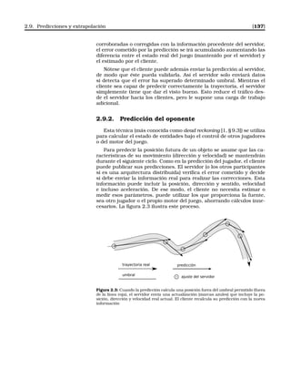 2.9. Predicciones y extrapolación [137]
corroboradas o corregidas con la información procedente del servidor,
el error cometido por la predicción se irá acumulando aumentando las
diferencia entre el estado real del juego (mantenido por el servidor) y
el estimado por el cliente.
Nótese que el cliente puede además enviar la predicción al servidor,
de modo que éste pueda validarla. Así el servidor solo enviará datos
si detecta que el error ha superado determinado umbral. Mientras el
cliente sea capaz de predecir correctamente la trayectoria, el servidor
simplemente tiene que dar el visto bueno. Esto reduce el tráﬁco des-
de el servidor hacia los clientes, pero le supone una carga de trabajo
adicional.
2.9.2. Predicción del oponente
Esta técnica (más conocida como dead reckoning [1, § 9.3]) se utiliza
para calcular el estado de entidades bajo el control de otros jugadores
o del motor del juego.
Para predecir la posición futura de un objeto se asume que las ca-
racterísticas de su movimiento (dirección y velocidad) se mantendrán
durante el siguiente ciclo. Como en la predicción del jugador, el cliente
puede publicar sus predicciones. El servidor (o los otros participantes
si es una arquitectura distribuida) veriﬁca el error cometido y decide
si debe enviar la información real para realizar las correcciones. Esta
información puede incluir la posición, dirección y sentido, velocidad
e incluso aceleración. De ese modo, el cliente no necesita estimar o
medir esos parámetros, puede utilizar los que proporciona la fuente,
sea otro jugador o el propio motor del juego, ahorrando cálculos inne-
cesarios. La ﬁgura 2.3 ilustra este proceso.
Figura 2.3: Cuando la predicción calcula una posición fuera del umbral permitido (fuera
de la línea roja), el servidor envía una actualización (marcas azules) que incluye la po-
sición, dirección y velocidad real actual. El cliente recalcula su predicción con la nueva
información
 