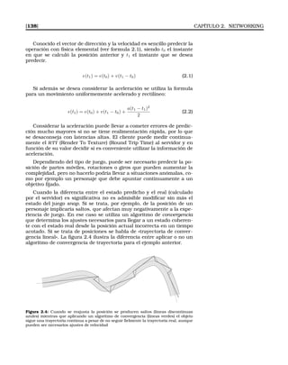 [138] CAPÍTULO 2. NETWORKING
Conocido el vector de dirección y la velocidad es sencillo predecir la
operación con física elemental (ver formula 2.1), siendo t0 el instante
en que se calculó la posición anterior y t1 el instante que se desea
predecir.
e(t1) = e(t0) + v(t1 − t0) (2.1)
Si además se desea considerar la aceleración se utiliza la formula
para un movimiento uniformemente acelerado y rectilíneo:
e(t1) = e(t0) + v(t1 − t0) +
a(t1 − t1)2
2
(2.2)
Considerar la aceleración puede llevar a cometer errores de predic-
ción mucho mayores si no se tiene realimentación rápida, por lo que
se desaconseja con latencias altas. El cliente puede medir continua-
mente el RTT (Render To Texture) (Round Trip Time) al servidor y en
función de su valor decidir si es conveniente utilizar la información de
aceleración.
Dependiendo del tipo de juego, puede ser necesario predecir la po-
sición de partes móviles, rotaciones o giros que pueden aumentar la
complejidad, pero no hacerlo podría llevar a situaciones anómalas, co-
mo por ejemplo un personaje que debe apuntar continuamente a un
objetivo ﬁjado.
Cuando la diferencia entre el estado predicho y el real (calculado
por el servidor) es signiﬁcativa no es admisible modiﬁcar sin más el
estado del juego snap. Si se trata, por ejemplo, de la posición de un
personaje implicaría saltos, que afectan muy negativamente a la expe-
riencia de juego. En ese caso se utiliza un algoritmo de convergencia
que determina los ajustes necesarios para llegar a un estado coheren-
te con el estado real desde la posición actual incorrecta en un tiempo
acotado. Si se trata de posiciones se habla de «trayectoria de conver-
gencia lineal». La ﬁgura 2.4 ilustra la diferencia entre aplicar o no un
algoritmo de convergencia de trayectoria para el ejemplo anterior.
Figura 2.4: Cuando se reajusta la posición se producen saltos (líneas discontinuas
azules) mientras que aplicando un algoritmo de convergencia (líneas verdes) el objeto
sigue una trayectoria continua a pesar de no seguir ﬁelmente la trayectoria real, aunque
pueden ser necesarios ajustes de velocidad
 