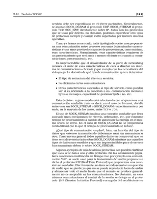 2.10. Sockets TCP/IP [141]
servicio debe ser especiﬁcado en el tercer parámetro. Generalmente,
se asocian SOCK_DGRAM al protocolo UDP, SOCK_STREAM al proto-
colo TCP, SOC_RAW directamente sobre IP. Estos son los protocolos
que se usan por defecto, no obstante, podemos especiﬁcar otro tipos
de protocolos siempre y cuando estén soportados por nuestro sistema
operativo.
Como ya hemos comentado, cada tipología de socket nos proporcio-
na una comunicación entre procesos con unas determinadas caracte-
rísticas y usa unos protocolos capaces de proporcionar, como mínimo,
esas características. Normalmente, esas características requieren de
un procesamiento que será mas o menos eﬁciente en cuanto a comu-
nicaciones, procesamiento, etc.
Es imprescindible que el desarrollador de la parte de networking
conozca el coste de esas características de cara a diseñar un siste-
ma de comunicaciones eﬁciente y que cumpla con las necesidades del
videojuego. La decisión de qué tipo de comunicación quiere determina:
El tipo de estructura del cliente y servidor.
La eﬁciencia en las comunicaciones
Otras características asociadas al tipo de servicio como pueden
ser si es orientada a la conexión o no, comunicación mediante
bytes o mensajes, capacidad de gestionar QoS o no, etc.
Esta decisión, a groso modo está relacionada con si queremos una
comunicación conﬁable o no, es decir, en el caso de Internet, decidir
entre usar un SOCK_STREAM o SOCK_DGRAM respectivamente y por
ende, en la mayoría de los casos, entre TCP o UDP.
El uso de SOCK_STREAM implica una conexión conﬁable que lleva
asociado unos mecanismos de reenvío, ordenación, etc. que consume
tiempo de procesamiento a cambio de garantizar la entrega en el mis-
mo orden de envío. En el caso de SOCK_DGRAM no se proporciona
conﬁabilidad con lo que el tiempo de procesamiento se reduce.
¿Qué tipo de comunicación empleo?, bien, en función del tipo de
datos que estemos transmitiendo deberemos usar un mecanismo u
otro. Como norma general todos aquellos datos en tiempo real que no
tiene sentido reenviar irán sobre SOCK_DGRAM mientras que aquellos
tipos de datos mas sensibles y que son imprescindibles para el correcto
funcionamiento deben ir sobre SOCK_STREAM.
Algunos ejemplos de uso de ambos protocolos nos pueden clariﬁcar
qué usos se le dan a uno y otro protocolo. En las últimamente popu-
lares conexiones multimedia en tiempo real, por ejemplo una comuni-
cación VoIP, se suele usar para la transmisión del audio propiamente
dicho el protocolo RTP (Real Time Protocol) que proporciona una cone-
xión no conﬁable. Efectivamente, no tiene sentido reenviar una porción
de audio que se pierde ya que no se puede reproducir fuera de orden
y almacenar todo el audio hasta que el reenvío se produce general-
mente no es aceptable en las comunicaciones. No obstante, en esas
mismas comunicaciones el control de la sesión se delega en el proto-
colo (SIP (Session Initiation Protocol)) encargado del establecimiento
 