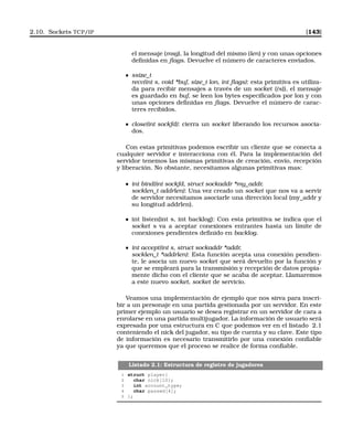 2.10. Sockets TCP/IP [143]
el mensaje (msg), la longitud del mismo (len) y con unas opciones
deﬁnidas en ﬂags. Devuelve el número de caracteres enviados.
ssize_t
recv(int s, void *buf, size_t lon, int ﬂags): esta primitiva es utiliza-
da para recibir mensajes a través de un socket ((s)), el mensaje
es guardado en buf, se leen los bytes especiﬁcados por lon y con
unas opciones deﬁnidas en ﬂags. Devuelve el número de carac-
teres recibidos.
close(int sockfd): cierra un socket liberando los recursos asocia-
dos.
Con estas primitivas podemos escribir un cliente que se conecta a
cualquier servidor e interacciona con él. Para la implementación del
servidor tenemos las mismas primitivas de creación, envío, recepción
y liberación. No obstante, necesitamos algunas primitivas mas:
int bind(int sockfd, struct sockaddr *my_addr,
socklen_t addrlen): Una vez creado un socket que nos va a servir
de servidor necesitamos asociarle una dirección local (my_addr y
su longitud addrlen).
int listen(int s, int backlog): Con esta primitiva se indica que el
socket s va a aceptar conexiones entrantes hasta un límite de
conexiones pendientes deﬁnido en backlog.
int accept(int s, struct sockaddr *addr,
socklen_t *addrlen): Esta función acepta una conexión pendien-
te, le asocia un nuevo socket que será devuelto por la función y
que se empleará para la transmisión y recepción de datos propia-
mente dicho con el cliente que se acaba de aceptar. Llamaremos
a este nuevo socket, socket de servicio.
Veamos una implementación de ejemplo que nos sirva para inscri-
bir a un personaje en una partida gestionada por un servidor. En este
primer ejemplo un usuario se desea registrar en un servidor de cara a
enrolarse en una partida multijugador. La información de usuario será
expresada por una estructura en C que podemos ver en el listado 2.1
conteniendo el nick del jugador, su tipo de cuenta y su clave. Este tipo
de información es necesario transmitirlo por una conexión conﬁable
ya que queremos que el proceso se realice de forma conﬁable.
Listado 2.1: Estructura de registro de jugadores
1 struct player{
2 char nick[10];
3 int account_type;
4 char passwd[4];
5 };
 