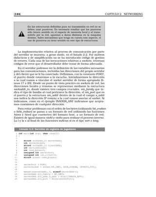 [144] CAPÍTULO 2. NETWORKING
En las estructuras deﬁnidas para su transmisión en red no se
deben usar punteros. Es necesario resaltar que los punteros
sólo tienen sentido en el espacio de memoria local y al trans-
mitirlo por la red, apuntan a datos distintos en la máquina
destino. Salvo mecanismo que tenga en cuenta este aspecto, el
uso de punteros no tiene sentido en este tipo de estructuras
La implementación relativa al proceso de comunicación por parte
del servidor se muestra, a groso modo, en el listado 2.2. Por motivos
didácticos y de simpliﬁcación no se ha introducido código de gestión
de errores. Cada una de las invocaciones relativas a sockets, retornan
códigos de error que el desarrollador debe tratar de forma adecuada.
En el servidor podemos ver la deﬁnición de las variables necesarias
para las comunicaciones, incluidas las direcciones del propio servidor
y del cliente que se le ha conectado. Deﬁnimos, con la constante PORT,
el puerto donde estaremos a la escucha. Inicializaremos la dirección
a la cual vamos a vincular el socket servidor de forma apropiada (li-
neas 17 a 20). Desde un punto de vista práctico en sockets de red, las
direcciones locales y remotas se representan mediante la estructura
sockaddr_in, donde existen tres campos cruciales, sin_family que in-
dica el tipo de familia al cual pertenece la dirección, el sin_port que es
el puerto y la estructura sin_addr dentro de la cual el campo s_addr
nos indica la dirección IP remota a la cual vamos asociar al socket. Si
indicamos, como en el ejemplo INADDR_ANY indicamos que acepta-
mos conexiones de cualquier dirección.
Para evitar problemas con el orden de los bytes (utilizando bit_endian
o little_indian) se pasan a un formato de red utilizando las funciones
htons y htonl que convierten del formato host, a un formato de red.
Existen de igual manera ntohl y ntohs para realizar el proceso inverso.
La l y la s al ﬁnal de las funciones indican si es el tipo sort o long.
Listado 2.2: Servidor de registro de jugadores
1 int main(int argc, char *argv[])
2 {
3
4 struct sockaddr_in serverAddr;
5 int serverSocket;
6 struct sockaddr_in clientAddr;
7 int serviceSocket;
8 int read_bytes=0;
9 unsigned int serverPort;
10 unsigned int len_client=0;
11 struct player *new_player;
12
13
14 serverPort = PORT;
15 serverSocket = socket(PF_INET, SOCK_STREAM, IPPROTO_TCP);
16
17 memset(serverAddr, 0, sizeof(serverAddr));
18 serverAddr.sin_family = AF_INET;
19 serverAddr.sin_addr.s_addr = htonl(INADDR_ANY);
20 serverAddr.sin_port = htons(serverPort);
 