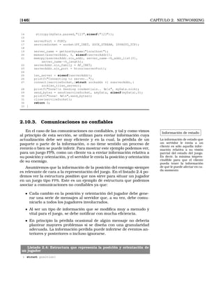 [146] CAPÍTULO 2. NETWORKING
14 strncpy(myData.passwd,123,sizeof(123));
15
16 serverPort = PORT;
17 serviceSocket = socket(PF_INET, SOCK_STREAM, IPPROTO_TCP);
18
19 server_name = gethostbyname(localhost);
20 memset(serverAddr, 0, sizeof(serverAddr));
21 memcpy(serverAddr.sin_addr, server_name-h_addr_list[0],
server_name-h_length);
22 serverAddr.sin_family = AF_INET;
23 serverAddr.sin_port = htons(serverPort);
24
25 len_server = sizeof(serverAddr);
26 printf(Connecting to server..);
27 connect(serviceSocket,(struct sockaddr *) serverAddr,(
socklen_t)len_server);
28 printf(Done!n Sending credentials.. %sn, myData.nick);
29 send_bytes = send(serviceSocket, myData, sizeof(myData),0);
30 printf(Done! %dn,send_bytes);
31 close(serviceSocket);
32 return 0;
33 }
2.10.3. Comunicaciones no conﬁables
Información de estado
La información de estado que
un servidor le envía a un
cliente es sólo aquella infor-
mación relativa a su visión
parcial del estado del juego.
Es decir, la mínima impres-
cindible para que el cliente
pueda tener la información
de qué le puede afectar en ca-
da momento
En el caso de las comunicaciones no conﬁables, y tal y como vimos
al principio de esta sección, se utilizan para enviar información cuya
actualización debe ser muy eﬁciente y en la cual, la pérdida de un
paquete o parte de la información, o no tiene sentido un proceso de
reenvío o bien se puede inferir. Para mostrar este ejemplo podemos ver,
para un juego FPS, como un cliente va a enviar información relativa a
su posición y orientación, y el servidor le envía la posición y orientación
de su enemigo.
Asumiremos que la información de la posición del enemigo siempre
es relevante de cara a la representación del juego. En el listado 2.4 po-
demos ver la estructura position que nos sirve para situar un jugador
en un juego tipo FPS. Este es un ejemplo de estructura que podemos
asociar a comunicaciones no conﬁables ya que:
Cada cambio en la posición y orientación del jugador debe gene-
rar una serie de mensajes al servidor que, a su vez, debe comu-
nicarlo a todos los jugadores involucrados.
Al ser un tipo de información que se modiﬁca muy a menudo y
vital para el juego, se debe notiﬁcar con mucha eﬁciencia.
En principio la pérdida ocasional de algún mensaje no debería
plantear mayores problemas si se diseña con una granularidad
adecuada. La información perdida puede inferirse de eventos an-
teriores y posteriores o incluso ignorarse.
Listado 2.4: Estructura que representa la posición y orientación de
un jugador
1 struct position{
 