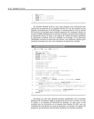 2.10. Sockets TCP/IP [147]
2 int userID;
3 float x; // x coordenate
4 float y; // y coordenate
5 float z; // z coordenate
6 float rotation[3][3]; // 3x3 rotation matrix
7 };
El servidor (listado 2.5) en este caso prepara una estructura que
representa la posición de un jugador (lineas 10-14), que podría ser un
jugador manejado por la IA del juego, a continuación se crea el socket
de servicio y se prepara para aceptar paquetes de cualquier cliente en
el puerto 3000. Finalmente se vincula el socket a la dirección mediante
la operación bind y se pone a la espera de recibir mensajes mediante
la operación recvfrom. Una vez recibido un mensaje, en la dirección
clientAddr tenemos la dirección del cliente, que podemos utilizar para
enviarle mensajes (en este caso mediante la operación sendto).
Listado 2.5: Servidor de estado del juego
1 int main(int argc, char *argv[])
2 {
3 int serviceSocket;
4 unsigned int length;
5 struct hostent *server_name;
6 struct sockaddr_in localAddr, clientAddr;
7 struct position otherplayer;
8 struct position player;
9
10 otherplayer.userID=9;
11 otherplayer.x=10;
12 otherplayer.y=10;
13 otherplayer.z=0;
14 otherplayer.rotation[0][0]=2;
15
16 serviceSocket = socket( AF_INET, SOCK_DGRAM, 0 );
17 localAddr.sin_family = AF_INET;
18 localAddr.sin_port = htons(3000);
19 localAddr.sin_addr.s_addr = htonl(INADDR_ANY);
20
21 length = sizeof(clientAddr);
22 bind( serviceSocket, (struct sockaddr *)localAddr, sizeof(
localAddr) );
23 recvfrom(serviceSocket, player, sizeof(struct position), 0, (
struct sockaddr *)clientAddr, length );
24 printf(Player ID: %d is in position %f, %f, %f with orientation %f
,player.userID,player.x, player.y, player.z, player.rotation
[0][0]);
25 sendto(serviceSocket, otherplayer, sizeof(struct position), 0, (
struct sockaddr *)clientAddr, length );
26 return 0;
27 }
El cliente en este caso guarda muchas similitudes con el servidor
(listado 2.6). En primer lugar se prepara la estructura a enviar, se crea
el socket, y se prepara la dirección de destino, en este caso, la del
servidor que se encuentra en el mismo host (lineas 21-25), una vez
realizada la vinculación se envía la posición y se queda a la espera de
paquetes que provienen del servidor mediante la función recvfrom.
 