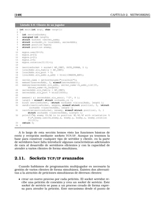 [148] CAPÍTULO 2. NETWORKING
Listado 2.6: Cliente de un jugador
1 int main(int argc, char *argv[])
2 {
3 int serviceSocket;
4 unsigned int length;
5 struct hostent *server_name;
6 struct sockaddr_in localAddr, serverAddr;
7 struct position mypos;
8 struct position enemy;
9
10 mypos.userID=10;
11 mypos.x=23;
12 mypos.y=21;
13 mypos.z=0;
14 mypos.rotation[0][0]=1;
15
16 serviceSocket = socket( AF_INET, SOCK_DGRAM, 0 );
17 localAddr.sin_family = AF_INET;
18 localAddr.sin_port = 0;
19 localAddr.sin_addr.s_addr = htonl(INADDR_ANY);
20
21 server_name = gethostbyname(localhost);
22 memset(serverAddr, 0, sizeof(serverAddr));
23 memcpy(serverAddr.sin_addr, server_name-h_addr_list[0],
server_name-h_length);
24 serverAddr.sin_family = AF_INET;
25 serverAddr.sin_port = htons(3000);
26
27 memset( ( serverAddr.sin_zero), ’0’, 8 );
28 length = sizeof( struct sockaddr_in );
29 bind( serviceSocket, (struct sockaddr *)localAddr, length );
30 sendto(serviceSocket, mypos, sizeof(struct position), 0, (struct
sockaddr *)serverAddr, length );
31 recvfrom(serviceSocket, enemy, sizeof(struct position), 0, (
struct sockaddr *)serverAddr, length );
32 printf(My enemy ID: %d is in position %f, %f, %f with orientation %
fn,enemy.userID,enemy.x, enemy.y, enemy.z, enemy.rotation
[0][0]);
33 return 0;
34 }
A lo largo de esta sección hemos visto las funciones básicas de
envío y recepción mediante sockets TCP/IP. Aunque ya tenemos la
base para construir cualquier tipo de servidor y cliente, en la parte
de servidores hace falta introducir algunas características adicionales
de cara al desarrollo de servidores eﬁcientes y con la capacidad de
atender a varios clientes de forma simultánea.
2.11. Sockets TCP/IP avanzados
Cuando hablamos de programación multijugador es necesario la
gestión de varios clientes de forma simultánea. Existen dos alternati-
vas a la atención de peticiones simultáneas de diversos clientes:
crear un nuevo proceso por cada petición. El socket servidor re-
cibe una petición de conexión y crea un socket de servicio. Este
socket de servicio se pasa a un proceso creado de forma expre-
sa para atender la petición. Este mecanismo desde el punto de
 