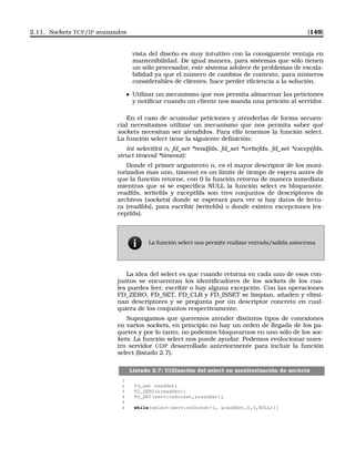 2.11. Sockets TCP/IP avanzados [149]
vista del diseño es muy intuitivo con la consiguiente ventaja en
mantenibilidad. De igual manera, para sistemas que sólo tienen
un sólo procesador, este sistema adolece de problemas de escala-
bilidad ya que el número de cambios de contexto, para números
considerables de clientes, hace perder eﬁciencia a la solución.
Utilizar un mecanismo que nos permita almacenar las peticiones
y notiﬁcar cuando un cliente nos manda una petición al servidor.
En el caso de acumular peticiones y atenderlas de forma secuen-
cial necesitamos utilizar un mecanismo que nos permita saber qué
sockets necesitan ser atendidos. Para ello tenemos la función select.
La función select tiene la siguiente deﬁnición:
int select(int n, fd_set *readfds, fd_set *writefds, fd_set *exceptfds,
struct timeval *timeout);
Donde el primer argumento n, es el mayor descriptor de los moni-
torizados mas uno, timeout es un límite de tiempo de espera antes de
que la función retorne, con 0 la función retorna de manera inmediata
mientras que si se especiﬁca NULL la función select es bloqueante.
readfds, writefds y exceptfds son tres conjuntos de descriptores de
archivos (sockets) donde se esperará para ver si hay datos de lectu-
ra (readfds), para escribir (writefds) o donde existen excepciones (ex-
ceptfds).
La función select nos permite realizar entrada/salida asíncrona
La idea del select es que cuando retorna en cada uno de esos con-
juntos se encuentran los identiﬁcadores de los sockets de los cua-
les puedes leer, escribir o hay alguna excepción. Con las operaciones
FD_ZERO, FD_SET, FD_CLR y FD_ISSET se limpian, añaden y elimi-
nan descriptores y se pregunta por un descriptor concreto en cual-
quiera de los conjuntos respectivamente.
Supongamos que queremos atender distintos tipos de conexiones
en varios sockets, en principio no hay un orden de llegada de los pa-
quetes y por lo tanto, no podemos bloquearnos en uno sólo de los soc-
kets. La función select nos puede ayudar. Podemos evolucionar nues-
tro servidor UDP desarrollado anteriormente para incluir la función
select (listado 2.7).
Listado 2.7: Utilización del select en monitorización de sockets
1
2 fd_set readSet;
3 FD_ZERO(readSet);
4 FD_SET(serviceSocket,readSet);
5
6 while(select(serviceSocket+1, readSet,0,0,NULL)){
 