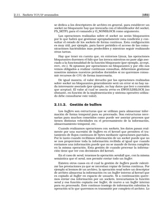 2.11. Sockets TCP/IP avanzados [151]
se dedica a los descriptores de archivo en general, para establecer un
socket no bloqueante hay que invocarla con el identiﬁcador del socket,
FS_SETFL para el comando y O_NONBLOCK como argumento.
Las operaciones realizadas sobre el socket no serán bloqueantes
por lo que habrá que gestionar apropiadamente esta condición y con-
sultar el estado de los sockets de forma continua. Esta conﬁguración
es muy útil, por ejemplo, para hacer periódico el acceso de las comu-
nicaciones haciéndolas mas predecibles y mientras seguir realizando
otras tareas.
Hay que tener en cuenta que, en entornos Linux, las operaciones
bloqueantes duermen el hilo que las invoca mientras no pase algo aso-
ciado a la funcionalidad de la función bloqueante (por ejemplo, accept,
recv, etc.). Si optamos por operaciones no bloqueantes y por ello nos
vemos obligados a realizar continuas consultas, deberemos gestionar
nosotros mismos nuestros periodos dormidos si no queremos consu-
mir recursos de CPU de forma innecesaria.
De igual manera, el valor devuelto por las operaciones realizadas
sobre socket no bloqueantes generalmente será un error si no hay na-
da interesante asociado (por ejemplo, no hay datos que leer o conexión
que aceptar). El valor al cual se asocia errno es EWOULDBLOCK (no
obstante, en función de la implementación y sistema operativo utiliza-
do debe consultarse este valor).
2.11.2. Gestión de buffers
Los buffers son estructuras que se utilizan para almacenar infor-
mación de forma temporal para su procesado. Son estructuras nece-
sarias para muchos cometidos como puede ser asociar procesos que
tienen distintas velocidades en el procesamiento de la información,
almacenamiento temporal, etc.
Cuando realizamos operaciones con sockets, los datos pasan real-
mente por una sucesión de buffers en el kernel que permiten el tra-
tamiento de ﬂujos continuos de bytes mediante operaciones parciales.
Por lo tanto cuando recibimos información de un socket puede que no
se nos proporcione toda la información recibida al igual que cuando
enviamos una información puede que no se mande de forma completa
en la misma operación. Esta gestión de cuando procesar la informa-
ción tiene que ver con decisiones del kernel.
En el caso de send, tenemos la operación sendall que, con la misma
semántica que el send, nos permite enviar todo un buffer.
Existen otros casos en el cual la gestión de buffers puede ralenti-
zar las prestaciones ya que se necesitan copiar de forma continua. Por
ejemplo si leemos de un archivo, la operación read sobre un descriptor
de archivo almacena la información en un buffer interno al kernel que
es copiado al buffer en espacio de usuario. Si a continuación quere-
mos enviar esa información por un sockets, invocaríamos la función
send y esa función copiaría ese buffer, de nuevo a un buffer interno
para su procesado. Este continuo trasiego de información ralentiza la
operación si lo que queremos es transmitir por completo el archivo. Lo
 