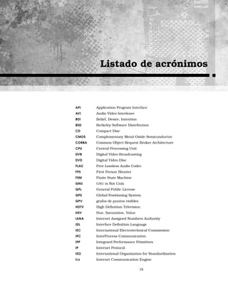 Listado de acrónimos
API Application Program Interface
AVI Audio Video Interleave
BDI Belief, Desire, Intention
BSD Berkeley Software Distribution
CD Compact Disc
CMOS Complementary Metal-Oxide-Semiconductor
CORBA Common Object Request Broker Architecture
CPU Central Processing Unit
DVB Digital Video Broadcasting
DVD Digital Video Disc
FLAC Free Lossless Audio Codec
FPS First Person Shooter
FSM Finite State Machine
GNU GNU is Not Unix
GPL General Public License
GPS Global Positioning System
GPV grafos de puntos visibles
HDTV High Deﬁnition Television
HSV Hue, Saturation, Value
IANA Internet Assigned Numbers Authority
IDL Interface Deﬁnition Language
IEC International Electrotechnical Commission
IPC InterProcess Communication
IPP Integraed Performance Primitives
IP Internet Protocol
ISO International Organization for Standardization
ICE Internet Communication Engine
IX
 