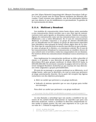 2.11. Sockets TCP/IP avanzados [153]
por ONC (Open Network Computing)-RPC (Remote Procedure Call) pe-
ro el cual se puede usar de forma directa mediante las librerías ade-
cuadas. Como veremos mas adelante, una de las principales labores
que nos ahorra el uso de middlewares es precisamente, la gestión de
la representación de datos.
2.11.4. Multicast y Broadcast
Los modelos de comunicación vistos hasta ahora están asociados
a una comunicación cliente-servidor uno a uno. Este tipo de comuni-
caciones entre pares iguales se denomina unicast. Existen otros para-
digmas de comunicación como son las comunicaciones uno a muchos
(Multicast) y uno a todos (Broadcast). En el caso de comunicaciones
Multicast, el servidor comunica a un grupo de clientes identiﬁcados
por un identiﬁcador (en IP existen un grupo de direcciones especiales
para identiﬁcar estos grupos) de forma común algún dato de su inte-
rés. Este tipo de comunicación es mucho mas efectiva ya que substitu-
ye, para un grupo de n clientes, a n conexiones unicast. En el caso de
las comunicaciones Broadcast la comunicación se establece dentro de
una subred entre el servidor y todos los computadores de ese dominio.
Por motivos obvios las comunicaciones broadcast nunca atraviesan un
router.
Para implementar la comunicación multicast se debe subscribir el
cliente y el servidor a una dirección de grupo común. El rango de
direcciones IPv4 para grupos multicast va desde 224.0.0.0 hasta la
239.255.255.255. Es necesario consultar la página web de la IANA (In-
ternet Assigned Numbers Authority) ya que muchas de esas direccio-
nes están asignadas a grupos preestablecidos.
El envío de un mensaje a un grupo multicast no se diferencia, en el
código fuente, salvo por la dirección a la cual se envía que pertenece
al rango anteriormente descrito. En la parte del receptor hay ligeras
variaciones con dos objetivos principales:
Abrir un socket que pertenece a un grupo multicast.
Indicarle al sistema operativo que se una al grupo para recibir
sus mensajes.
Para abrir un socket que pertenece a un grupo multicast:
1 setsockopt(fd,SOL_SOCKET,SO_REUSEADDR,argument,sizeof(argument))
en esta llamada a setsockopt (que nos ayuda a establecer las op-
ciones de los socket) donde básicamente se especiﬁca que para una
dirección multicast, vamos a reutilizar la dirección compartiendo va-
rios socket el mismo puerto. En este caso argument es un u_int con
un valor de 1. Faltaría la segunda parte:
1 struct ip_mreq multreq;
2 multreq.imr_multiaddr.s_addr=inet_addr(224.0.1.115);
 