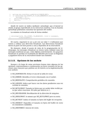 [154] CAPÍTULO 2. NETWORKING
3 multreq.imr_interface.s_addr=htonl(INADDR_ANY);
4 if (setsockopt(fd,IPPROTO_IP,IP_ADD_MEMBERSHIP,multreq,sizeof(
multreq))  0) {
5 perror(setsockopt);
6 exit(1);
7 }
donde de nuevo se indica mediante setsockopt, que el kernel se
añada al grupo especiﬁcado en la estructura multreq. Con la función
getsockopt podríamos consultar las opciones del socket.
La emisión en broadcast sería de forma similar:
1 setsockopt(sock, SOL_SOCKET, SO_BROADCAST, (void *) argument,
2 sizeof(argument))
De nuevo, argument es un u_int con un valor 1 e indicamos que
vamos a utilizar una dirección broadcast. Las direcciones broadcast
tienen la parte de host puesto a uno y dependen de la red/subred.
No obstante, desde el punto de vista de la programación de vi-
deojuegos, los mensajes broadcast no tienen tanta utilidad como los
mensajes multicast ya que, como dijimos anteriormente, los paquetes
broadcast se quedan en el dominio de difusión por lo que no llegarían
a jugadores fuera de la red/subred donde son emitidos.
2.11.5. Opciones de los sockets
Aunque a lo largo de estas secciones hemos visto algunas de las
opciones, representamos a continuación un breve resumen de las op-
ciones mas comunes que podrían ser de interés en la implementación
con sockets:
SO_DONTROUTE: Evitar el uso de la tabla de rutas
SO_ERROR: Identiﬁca el error relacionado con el socket.
SO_KEEPALIVE :Comprobación periódica de conexión.
SO_LINGER: Indica qué hacer con los datos pendientes una vez
cerrada la conexión.
SO_RCVLOWAT: Tamaño en bytes que un socket debe recibir pa-
ra que select reaccione. El valor por defecto es 1.
SO_REUSEADDR: Reutilización de la dirección de máquina.
SO_SNDLOWAT: lo mismo que SO_RCVLOWAT pero en envío.
SO_RCVBUF: Indica el tamaño en bytes del buffer de recepción
SO_SNDBUF: Especiﬁca el tamaño en bytes del buffer de envío
en conexiones conﬁables.
SO_SNDTIMEO: timeout de envío.
 
