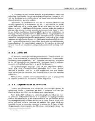 [156] CAPÍTULO 2. NETWORKING
Un videojuego en red, incluso sencillo, se puede diseñar como una
aplicación distribuida. En este capítulo veremos cómo comunicar por
red las distintas partes del juego de un modo mucho más ﬂexible,
cómodo y potente que con sockets.
Obviamente, el middleware se basa en las mismas primitivas del
sistema operativo y el subsistema de red. El middleware no puede
hacer nada que no se pueda hacer con sockets. Pero hay una gran
diferencia; con el middleware lo haremos con mucho menos esfuerzo
gracias a las abstracciones y servicios que proporciona, hasta el pun-
to que habría muchísimas funcionalidades que serían prohibitivas en
tiempo y esfuerzo sin el middleware. El middleware encapsula técnicas
de programación de sockets y gestión de concurrencia que pueden ser
realmente complejas de aprender, implementar y depurar; y que con él
podemos aprovechar fácilmente. El middleware se encarga de identiﬁ-
car y numerar los mensajes, comprobar duplicados, retransmisiones,
comprobaciones de conectividad, asignación de puertos, gestión del
ciclo de vida de las conexiones, despachado asíncrono y un largo etcé-
tera.
2.12.1. ZeroC Ice
ICE (Internet Communication Engine) (Internet Communication En-
gine) es un middleware de comunicaciones orientado a objetos desa-
rrollado por la empresa ZeroC Inc1
. Ya hemos visto algunas utilidades
de ICE en los capítulos de concurrencia y patrones. Aquí lo utilizare-
mos con su ﬁnalidad principal, y la que le da el nombre.
ICE soporta múltiples lenguajes (Java, C#, C++, ObjectiveC, Python,
Ruby, PHP, etc.) y multiplataforma (Windows, GNU/Linux, Solaris,
Mac OS X, Android, iOS, etc.) lo que proporciona una gran ﬂexibi-
lidad para construir sistemas muy heterogéneos o integrar sistemas
existentes.
Además ofrece servicios comunes muy valiosos para la propagación
de eventos, persistencia, tolerancia a fallos, seguridad,
2.12.2. Especiﬁcación de interfaces
Cuando nos planteamos una interacción con un objeto remoto, lo
primero es deﬁnir el «contrato», es decir, el protocolo concreto que
cliente y objeto (servidor) van a utilizar para comunicarse.
Antes de las RPC cada nueva aplicación implicaba deﬁnir un nue-
vo protocolo (independientemente si es público o no) y programar las
rutinas de serialización y des-serialización de los parámetros de los
mensajes para convertirlos en secuencias de bytes, que es lo que real-
mente podemos enviar a través de los sockets. Esta tarea puede ser
compleja porque se tiene que concretar la ordenación de bytes, el pad-
ding para datos estructurados, las diferencias entre arquitecturas, etc.
1http://www.zeroc.com
 