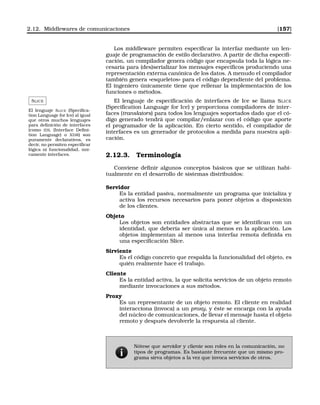 2.12. Middlewares de comunicaciones [157]
Los middleware permiten especiﬁcar la interfaz mediante un len-
guaje de programación de estilo declarativo. A partir de dicha especiﬁ-
cación, un compilador genera código que encapsula toda la lógica ne-
cesaria para (des)serializar los mensajes especíﬁcos produciendo una
representación externa canónica de los datos. A menudo el compilador
también genera «esqueletos» para el código dependiente del problema.
El ingeniero únicamente tiene que rellenar la implementación de los
funciones o métodos.
SLICE
El lenguaje SLICE (Speciﬁca-
tion Language for Ice) al igual
que otros muchos lenguajes
para deﬁnición de interfaces
(como IDL (Interface Deﬁni-
tion Language) o XDR) son
puramente declarativos, es
decir, no permiten especiﬁcar
lógica ni funcionalidad, úni-
camente interfaces.
El lenguaje de especiﬁcación de interfaces de Ice se llama SLICE
(Speciﬁcation Language for Ice) y proporciona compiladores de inter-
faces (translators) para todos los lenguajes soportados dado que el có-
digo generado tendrá que compilar/enlazar con el código que aporte
el programador de la aplicación. En cierto sentido, el compilador de
interfaces es un generador de protocolos a medida para nuestra apli-
cación.
2.12.3. Terminología
Conviene deﬁnir algunos conceptos básicos que se utilizan habi-
tualmente en el desarrollo de sistemas distribuidos:
Servidor
Es la entidad pasiva, normalmente un programa que inicializa y
activa los recursos necesarios para poner objetos a disposición
de los clientes.
Objeto
Los objetos son entidades abstractas que se identiﬁcan con un
identidad, que debería ser única al menos en la aplicación. Los
objetos implementan al menos una interfaz remota deﬁnida en
una especiﬁcación Slice.
Sirviente
Es el código concreto que respalda la funcionalidad del objeto, es
quién realmente hace el trabajo.
Cliente
Es la entidad activa, la que solicita servicios de un objeto remoto
mediante invocaciones a sus métodos.
Proxy
Es un representante de un objeto remoto. El cliente en realidad
interacciona (invoca) a un proxy, y éste se encarga con la ayuda
del núcleo de comunicaciones, de llevar el mensaje hasta el objeto
remoto y después devolverle la respuesta al cliente.
Nótese que servidor y cliente son roles en la comunicación, no
tipos de programas. Es bastante frecuente que un mismo pro-
grama sirva objetos a la vez que invoca servicios de otros.
 